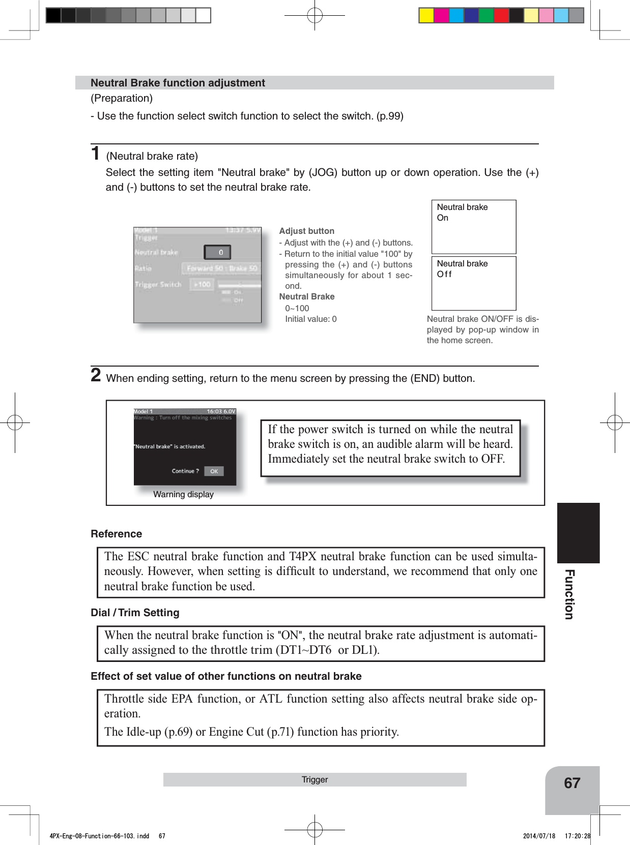 Warning displayIf the power switch is turned on while the neutral brake switch is on, an audible alarm will be heard. Immediately set the neutral brake switch to OFF. 67FunctionTriggerNeutral brakeOnNeutral brakeOffNeutral brake ON/OFF is dis-played by pop-up window in the home screen.(Preparation)- Use the function select switch function to select the switch. (p.99)1(Neutral brake rate)Select the setting item &quot;Neutral brake&quot; by (JOG) button up or down operation. Use the (+) and (-) buttons to set the neutral brake rate.Neutral Brake function adjustment2When ending setting, return to the menu screen by pressing the (END) button.Adjust button- Adjust with the (+) and (-) buttons.- Return to the initial value &quot;100&quot; by pressing the (+) and (-) buttons simultaneously for about 1 sec-ond.Neutral Brake0~100Initial value: 0The ESC neutral brake function and T4PX neutral brake function can be used simulta-QHRXVO\+RZHYHUZKHQVHWWLQJLVGLI¿FXOWWRXQGHUVWDQGZHUHFRPPHQGWKDWRQO\RQHneutral brake function be used.ReferenceWhen the neutral brake function is &quot;ON&quot;, the neutral brake rate adjustment is automati-cally assigned to the throttle trim (DT1~DT6  or DL1). Dial / Trim Setting Throttle side EPA function, or ATL function setting also affects neutral brake side op-eration.The Idle-up (p.69) or Engine Cut (p.71) function has priority.Effect of set value of other functions on neutral brake4PX-Eng-08-Function-66-103.indd   67 2014/07/18   17:20:28