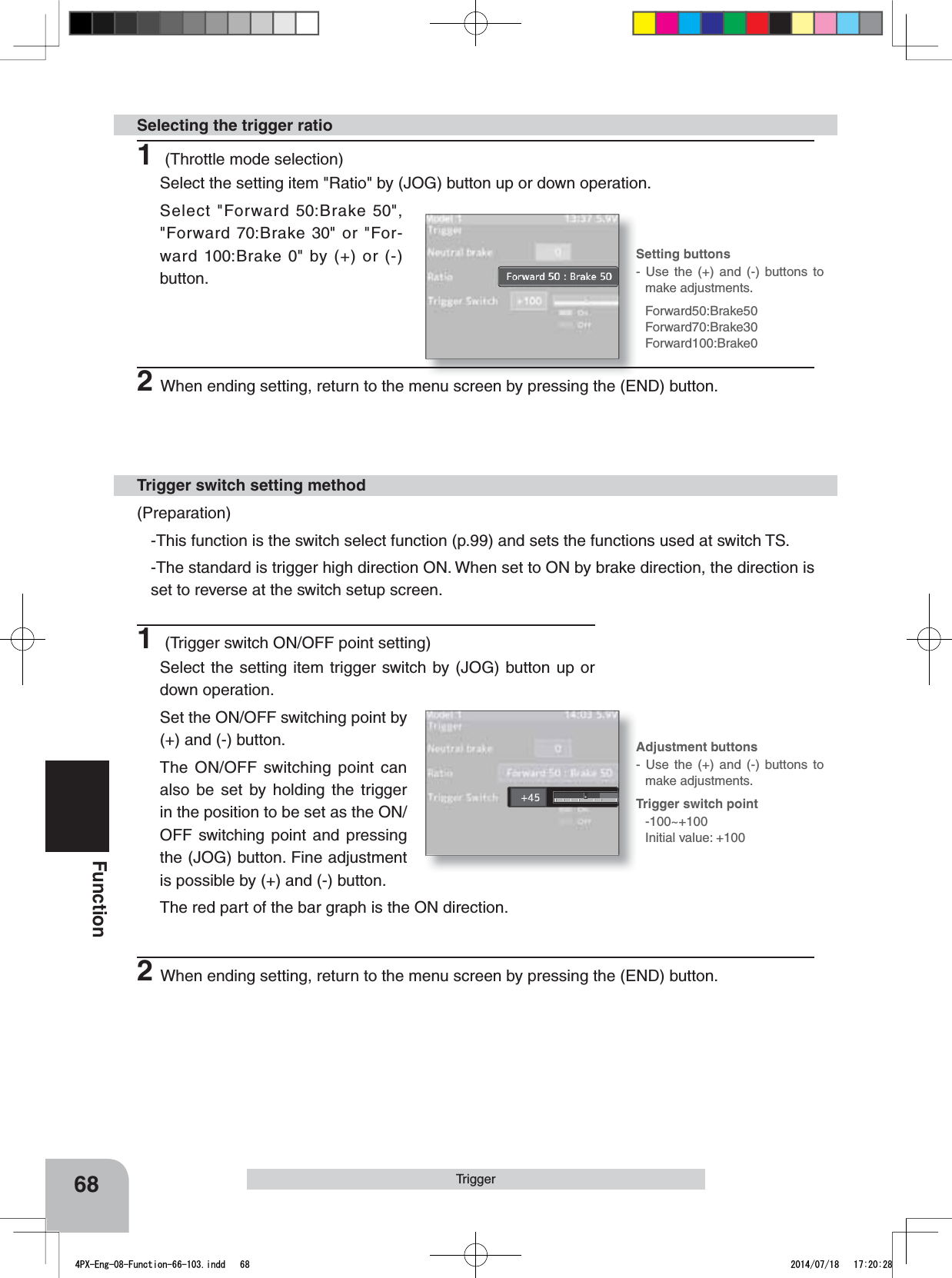 Forward50:Brake50Forward70:Brake30Forward100:Brake0Trigger switch point -100~+100Initial value: +100Setting buttons- Use the (+) and (-) buttons to make adjustments.Adjustment buttons- Use the (+) and (-) buttons to make adjustments.68Function(Preparation)-This function is the switch select function (p.99) and sets the functions used at switch TS.-The standard is trigger high direction ON. When set to ON by brake direction, the direction is set to reverse at the switch setup screen.Trigger switch setting methodTrigger1 (Trigger switch ON/OFF point setting)Select the setting item trigger switch by (JOG) button up or down operation.Set the ON/OFF switching point by (+) and (-) button.The ON/OFF switching point can also be set by holding the trigger in the position to be set as the ON/OFF switching point and pressing the (JOG) button. Fine adjustment is possible by (+) and (-) button.The red part of the bar graph is the ON direction.2When ending setting, return to the menu screen by pressing the (END) button.1 (Throttle mode selection)Select the setting item &quot;Ratio&quot; by (JOG) button up or down operation. Select &quot;Forward 50:Brake 50&quot;,  &quot;Forward 70:Brake 30&quot; or &quot;For-ward 100:Brake 0&quot; by (+) or (-) button.Selecting the trigger ratio2When ending setting, return to the menu screen by pressing the (END) button.4PX-Eng-08-Function-66-103.indd   68 2014/07/18   17:20:28