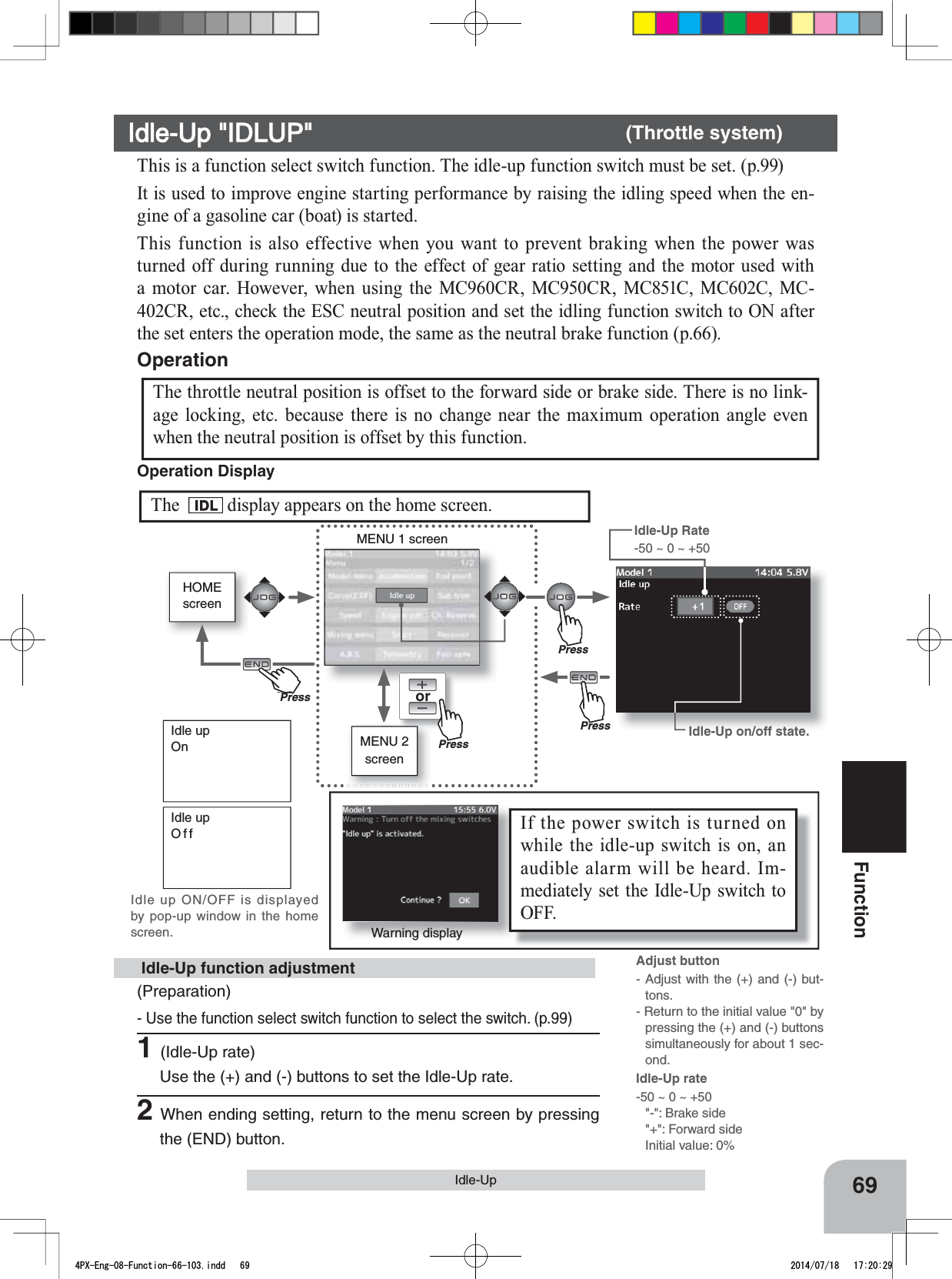 HOMEscreenorMENU 2 screenMENU 1 screenPressPressPressPu hPressIf the power switch is turned on while the idle-up switch is on, an audible alarm will be heard. Im-mediately set the Idle-Up switch to OFF. 69FunctionIdle-UpIdle upOnIdle upOffIdle up ON/OFF is displayed by pop-up window in the home screen. Warning displayThis is a function select switch function. The idle-up function switch must be set. (p.99)It is used to improve engine starting performance by raising the idling speed when the en-gine of a gasoline car (boat) is started.This function is also effective when you want to prevent braking when the power was turned off during running due to the effect of gear ratio setting and the motor used with a motor car. However, when using the MC960CR, MC950CR, MC851C, MC602C, MC-402CR, etc., check the ESC neutral position and set the idling function switch to ON after the set enters the operation mode, the same as the neutral brake function (p.66).The throttle neutral position is offset to the forward side or brake side. There is no link-age locking, etc. because there is no change near the maximum operation angle even when the neutral position is offset by this function.OperationIdle-Up on/off state.(Preparation)- Use the function select switch function to select the switch. (p.99)1(Idle-Up rate)Use the (+) and (-) buttons to set the Idle-Up rate.2When ending setting, return to the menu screen by pressing the (END) button. Idle-Up function adjustmentIdle-Up &quot;IDLUP&quot; (Throttle system)Adjust button- Adjust with the (+) and (-) but-tons.- Return to the initial value &quot;0&quot; by pressing the (+) and (-) buttons simultaneously for about 1 sec-ond.Idle-Up Rate -50 ~ 0 ~ +50Idle-Up rate-50 ~ 0 ~ +50&quot;-&quot;: Brake side&quot;+&quot;: Forward sideInitial value: 0%The display appears on the home screen.Operation Display 4PX-Eng-08-Function-66-103.indd   69 2014/07/18   17:20:29