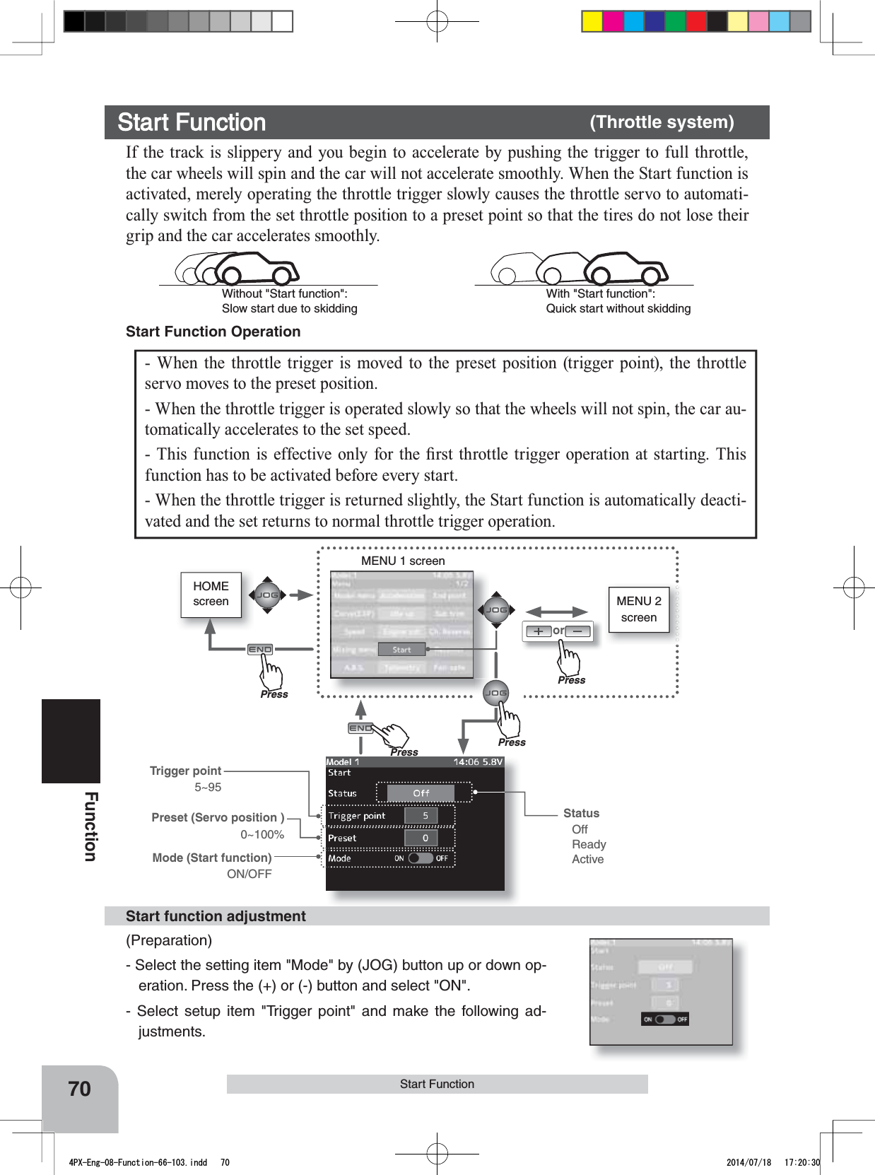 HOMEscreen MENU 2 screenorMENU 1 screenTrigger point5~95Mode (Start function)ON/OFFPreset (Servo position )0~100%PressPressPressPuhPress70FunctionStart FunctionStart Function Operation - When the throttle trigger is moved to the preset position (trigger point), the throttle servo moves to the preset position. - When the throttle trigger is operated slowly so that the wheels will not spin, the car au-tomatically accelerates to the set speed. 7KLV IXQFWLRQLVHIIHFWLYHRQO\IRUWKH¿UVWWKURWWOHWULJJHU RSHUDWLRQ DW VWDUWLQJ 7KLVfunction has to be activated before every start. - When the throttle trigger is returned slightly, the Start function is automatically deacti-vated and the set returns to normal throttle trigger operation. Start Function       (Throttle system)If the track is slippery and you begin to accelerate by pushing the trigger to full throttle, the car wheels will spin and the car will not accelerate smoothly. When the Start function is activated, merely operating the throttle trigger slowly causes the throttle servo to automati-cally switch from the set throttle position to a preset point so that the tires do not lose their grip and the car accelerates smoothly. With &quot;Start function&quot;: Quick start without skiddingWithout &quot;Start function&quot;: Slow start due to skidding(Preparation)- Select the setting item &quot;Mode&quot; by (JOG) button up or down op-eration. Press the (+) or (-) button and select &quot;ON&quot;.- Select setup item &quot;Trigger point&quot; and make the following ad-justments.Start function adjustmentStatusOffReadyActive4PX-Eng-08-Function-66-103.indd   70 2014/07/18   17:20:30