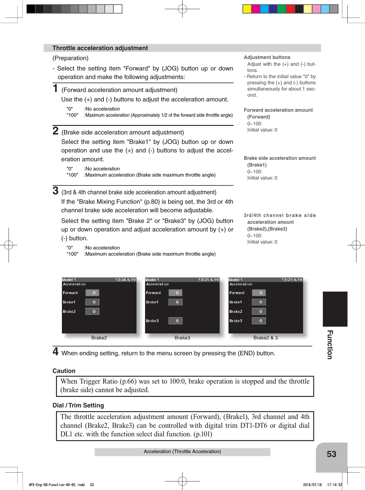 Brake2 Brake3 Brake2 &amp; 353FunctionAcceleration (Throttle Acceleration)(Preparation)- Select the setting item &quot;Forward&quot; by (JOG) button up or down operation and make the following adjustments:1(Forward acceleration amount adjustment)Use the (+) and (-) buttons to adjust the acceleration amount.&quot;0&quot; :No acceleration&quot;100&quot; :Maximum acceleration (Approximately 1/2 of the forward side throttle angle)2(Brake side acceleration amount adjustment)Select the setting item &quot;Brake1&quot; by (JOG) button up or down operation and use the (+) and (-) buttons to adjust the accel-eration amount.&quot;0&quot; :No acceleration&quot;100&quot; :Maximum acceleration (Brake side maximum throttle angle)3(3rd &amp; 4th channel brake side acceleration amount adjustment)If the &quot;Brake Mixing Function&quot; (p.80) is being set, the 3rd or 4th channel brake side acceleration will become adjustable. Select the setting item &quot;Brake 2&quot; or &quot;Brake3&quot; by (JOG) button up or down operation and adjust acceleration amount by (+) or (-) button.&quot;0&quot; :No acceleration&quot;100&quot; :Maximum acceleration (Brake side maximum throttle angle)Throttle acceleration adjustmentThe throttle acceleration adjustment amount (Forward), (Brake1), 3rd channel and 4th channel (Brake2, Brake3) can be controlled with digital trim DT1-DT6 or digital dial DL1 etc. with the function select dial function. (p.101) Dial / Trim Setting Adjustment buttonsAdjust with the (+) and (-) but-tons.- Return to the initial value &quot;0&quot; by pressing the (+) and (-) buttons simultaneously for about 1 sec-ond.Forward acceleration amount(Forward)0~100Initial value: 0Brake side acceleration amount(Brake1)0~100Initial value: 03rd/4th channel brake side accelerationamount(Brake2),(Brake3)0~100Initial value: 0When Trigger Ratio (p.66) was set to 100:0, brake operation is stopped and the throttle (brake side) cannot be adjusted.Caution4When ending setting, return to the menu screen by pressing the (END) button.4PX-Eng-08-Function-46-65.indd   53 2014/07/18   17:14:52