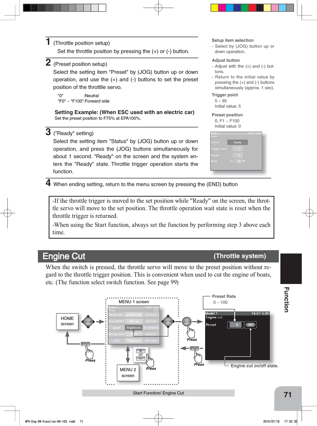 HOMEscreenorMENU 2 screenMENU 1 screenPressPressPressPress71FunctionStart Function/ Engine CutEngine Cut       (Throttle system)When the switch is pressed, the throttle servo will move to the preset position without re-gard to the throttle trigger position. This is convenient when used to cut the engine of boats, etc. (The function select switch function. See page 99)-If the throttle trigger is moved to the set position while &quot;Ready&quot; on the screen, the throt-tle servo will move to the set position. The throttle operation wait state is reset when the throttle trigger is returned. -When using the Start function, always set the function by performing step 3 above each time.Adjust button- Adjust with the (+) and (-) but-tons.- Return to the initial value by pressing the (+) and (-) buttons simultaneously (approx. 1 sec).Setup item selection- Select by (JOG) button up or down operation.Preset position 0, F1 ~ F100Initial value: 0Trigger point5 ~ 95Initial value: 51(Throttle position setup)Set the throttle position by pressing the (+) or (-) button.2(Preset position setup)Select the setting item &quot;Preset&quot; by (JOG) button up or down operation, and use the (+) and (-) buttons to set the preset position of the throttlle servo.&quot;0&quot; :Neutral&quot;F0&quot; ~ &quot;F100&quot;:Forward sideSetting Example: (When ESC used with an electric car)Set the preset position to F75% at EPA100%. 3(&quot;Ready&quot; setting)Select the setting item &quot;Status&quot; by (JOG) button up or down operation, and press the (JOG) buttons simultaneously for about 1 second. &quot;Ready&quot; on the screen and the system en-ters the &quot;Ready&quot; state. Throttle trigger operation starts the function.4When ending setting, return to the menu screen by pressing the (END) buttonEngine cut on/off state.Preset Rate  0 ~ 1004PX-Eng-08-Function-66-103.indd   71 2014/07/18   17:20:30