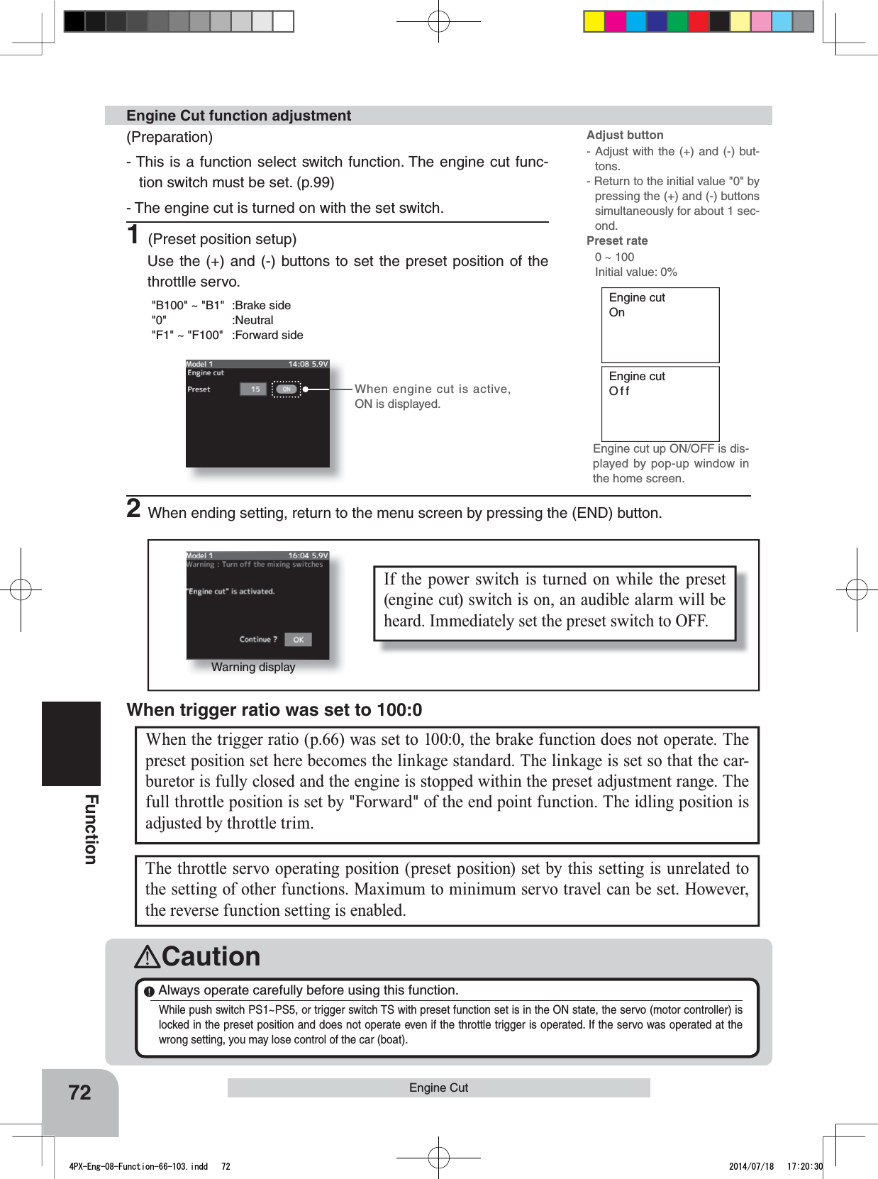 Engine cutOnEngine cutOffIf the power switch is turned on while the preset (engine cut) switch is on, an audible alarm will be heard. Immediately set the preset switch to OFF. 72FunctionWhen the trigger ratio (p.66) was set to 100:0, the brake function does not operate. The preset position set here becomes the linkage standard. The linkage is set so that the car-buretor is fully closed and the engine is stopped within the preset adjustment range. The full throttle position is set by &quot;Forward&quot; of the end point function. The idling position is adjusted by throttle trim.When trigger ratio was set to 100:0Engine Cut When engine cut is active, ON is displayed.(Preparation)- This is a function select switch function. The engine cut func-tion switch must be set. (p.99)- The engine cut is turned on with the set switch. 1(Preset position setup)Use the (+) and (-) buttons to set the preset position of the throttlle servo.&quot;B100&quot; ~ &quot;B1&quot; :Brake side&quot;0&quot; :Neutral&quot;F1&quot; ~ &quot;F100&quot; :Forward sideEngine Cut function adjustment2When ending setting, return to the menu screen by pressing the (END) button.Warning displayThe throttle servo operating position (preset position) set by this setting is unrelated to the setting of other functions. Maximum to minimum servo travel can be set. However, the reverse function setting is enabled. CautionAlways operate carefully before using this function.While push switch PS1~PS5, or trigger switch TS with preset function set is in the ON state, the servo (motor controller) is locked in the preset position and does not operate even if the throttle trigger is operated. If the servo was operated at the wrong setting, you may lose control of the car (boat).Adjust button- Adjust with the (+) and (-) but-tons.- Return to the initial value &quot;0&quot; by pressing the (+) and (-) buttons simultaneously for about 1 sec-ond.Preset rate 0 ~ 100Initial value: 0%Engine cut up ON/OFF is dis-played by pop-up window in the home screen.4PX-Eng-08-Function-66-103.indd   72 2014/07/18   17:20:30