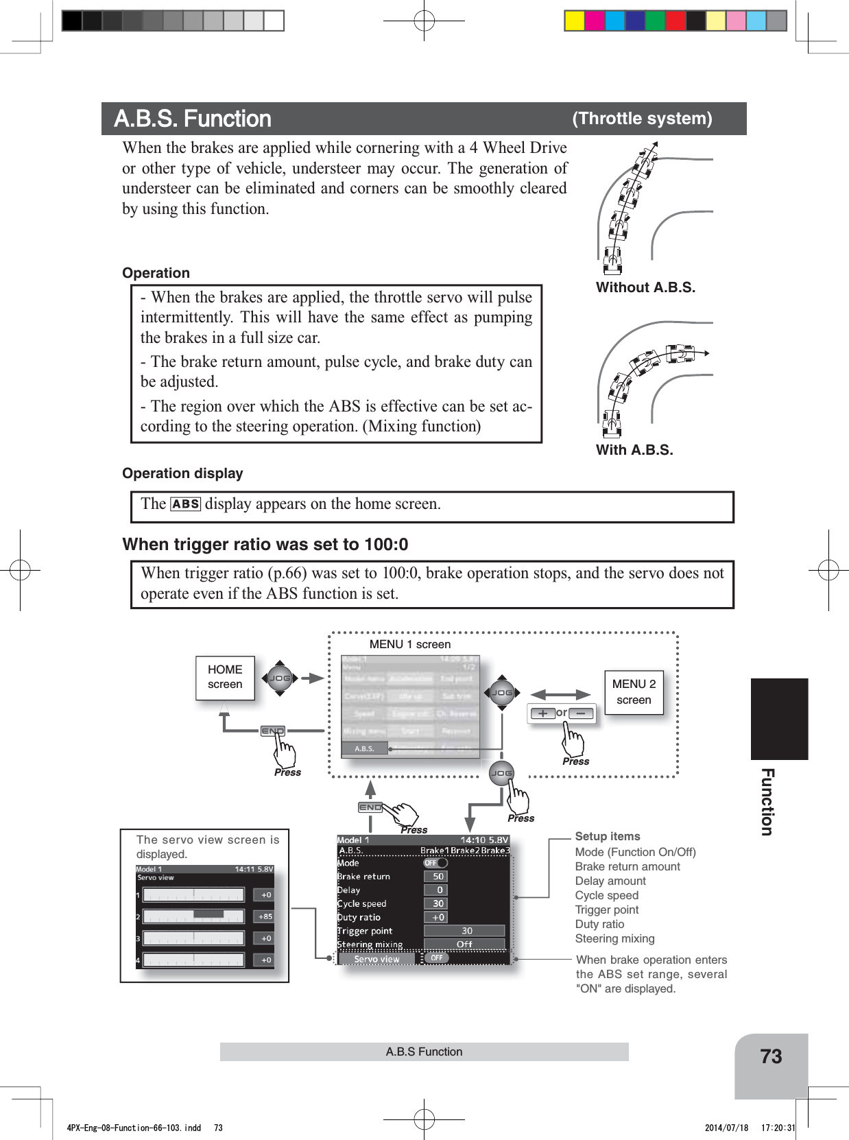 With A.B.S.Without A.B.S.Setup itemsMode (Function On/Off)Brake return amountDelay amountCycle speedTrigger pointDuty ratioSteering mixingHOMEscreenorMENU 1 screenThe servo view screen is displayed. When brake operation enters the ABS set range, several &quot;ON&quot; are displayed.PressPressPressPu hPress73FunctionA.B.S Function  The display appears on the home screen.Operation displayMENU 2 screenWhen trigger ratio (p.66) was set to 100:0, brake operation stops, and the servo does not operate even if the ABS function is set.When trigger ratio was set to 100:0- When the brakes are applied, the throttle servo will pulse intermittently. This will have the same effect as pumping the brakes in a full size car. - The brake return amount, pulse cycle, and brake duty can be adjusted. - The region over which the ABS is effective can be set ac-cording to the steering operation. (Mixing function)OperationA.B.S. Function       (Throttle system)When the brakes are applied while cornering with a 4 Wheel Drive or other type of vehicle, understeer may occur. The generation of understeer can be eliminated and corners can be smoothly cleared by using this function. 4PX-Eng-08-Function-66-103.indd   73 2014/07/18   17:20:31