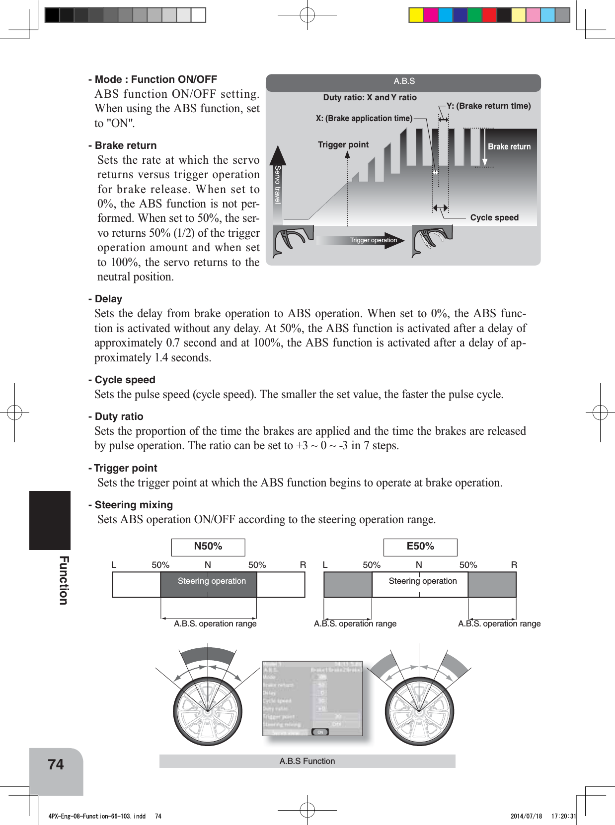 L 50% 50%N R L 50% 50%NRServo travelTrigger operationBrake returnTrigger pointCycle speedDuty ratio: X and Y ratioX: (Brake application time)Y: (Brake return time)A.B.S74FunctionA.B.S FunctionSteering operationSteering operationA.B.S. operation range  A.B.S. operation range  A.B.S. operation range N50% E50%- Mode : Function ON/OFFABS function ON/OFF setting. When using the ABS function, set to &quot;ON&quot;.- Brake returnSets the rate at which the servo returns versus trigger operation for brake release. When set to 0%, the ABS function is not per-formed. When set to 50%, the ser-vo returns 50% (1/2) of the trigger operation amount and when set to 100%, the servo returns to the neutral position.- DelaySets the delay from brake operation to ABS operation. When set to 0%, the ABS func-tion is activated without any delay. At 50%, the ABS function is activated after a delay of approximately 0.7 second and at 100%, the ABS function is activated after a delay of ap-proximately 1.4 seconds.- Cycle speedSets the pulse speed (cycle speed). The smaller the set value, the faster the pulse cycle.- Duty ratioSets the proportion of the time the brakes are applied and the time the brakes are released by pulse operation. The ratio can be set to +3 ~ 0 ~ -3 in 7 steps.- Trigger  pointSets the trigger point at which the ABS function begins to operate at brake operation.- Steering mixingSets ABS operation ON/OFF according to the steering operation range.4PX-Eng-08-Function-66-103.indd   74 2014/07/18   17:20:31