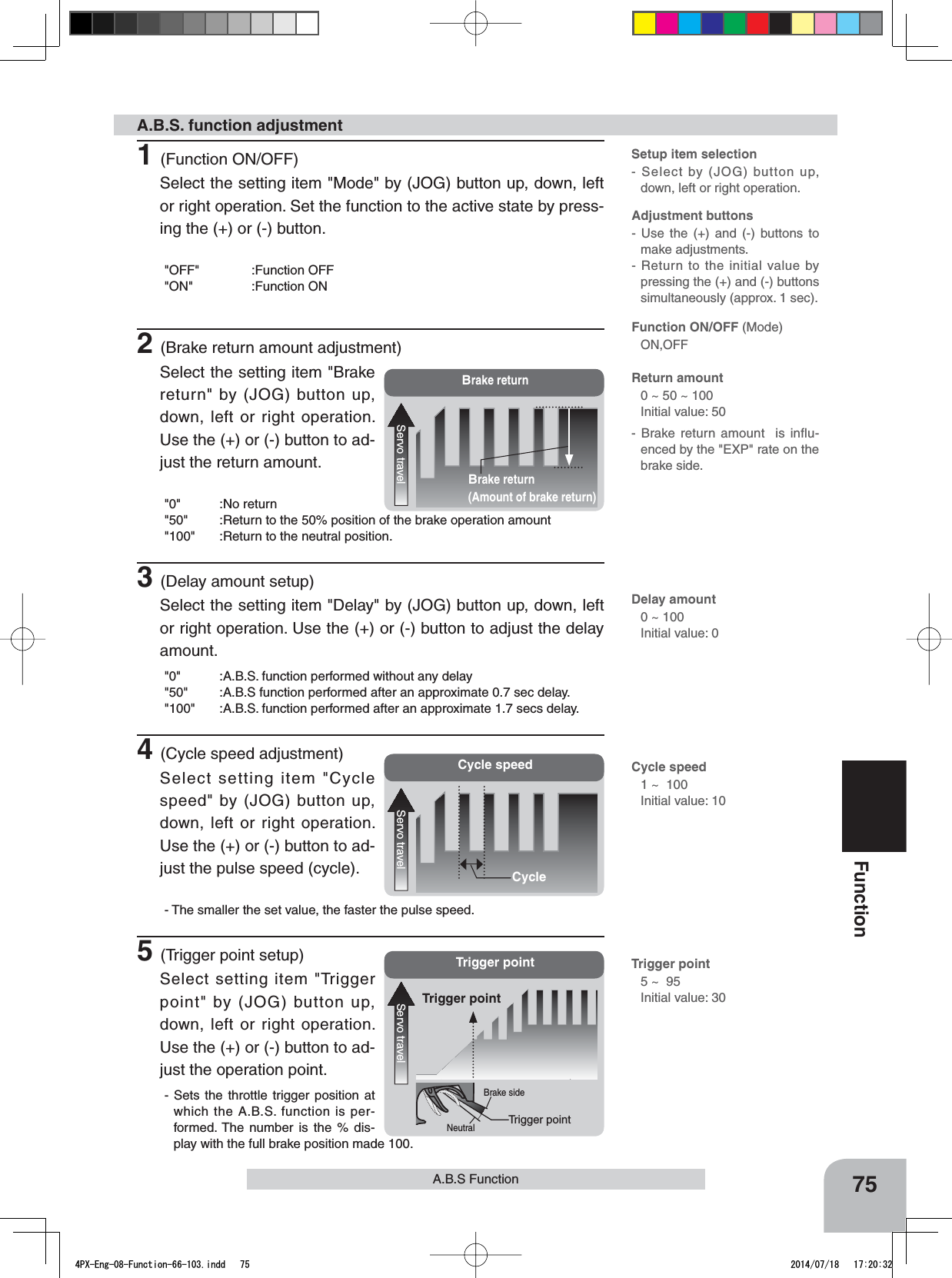 Brake return(Amount of brake return)Brake returnServo travelCycle speedServo travelCycleTrigger pointServo travelTrigger pointTrigger pointBrake sideNeutralA.B.S. function adjustment- Brake return amount  is influ-enced by the &quot;EXP&quot; rate on the brake side. Delay amount0 ~ 100Initial value: 0Adjustment buttons- Use the (+) and (-) buttons to make adjustments.- Return to the initial value by pressing the (+) and (-) buttons simultaneously (approx. 1 sec).Return amount 0 ~ 50 ~ 100Initial value: 50Function ON/OFF (Mode)ON,OFFSetup item selection- Select by (JOG) button up, down, left or right operation.Cycle speed1 ~  100Initial value: 10Trigger point5 ~  95Initial value: 3075FunctionA.B.S Function1(Function ON/OFF)Select the setting item &quot;Mode&quot; by (JOG) button up, down, left or right operation. Set the function to the active state by press-ing the (+) or (-) button.&quot;OFF&quot; :Function OFF&quot;ON&quot; :Function ON2(Brake return amount adjustment)Select the setting item &quot;Brake return&quot; by (JOG) button up, down, left or right operation. Use the (+) or (-) button to ad-just the return amount.&quot;0&quot; :No return&quot;50&quot; :Return to the 50% position of the brake operation amount&quot;100&quot; :Return to the neutral position.3(Delay amount setup)Select the setting item &quot;Delay&quot; by (JOG) button up, down, left or right operation. Use the (+) or (-) button to adjust the delay amount.&quot;0&quot; :A.B.S. function performed without any delay&quot;50&quot; :A.B.S function performed after an approximate 0.7 sec delay.&quot;100&quot; :A.B.S. function performed after an approximate 1.7 secs delay.4(Cycle speed adjustment)Select setting item &quot;Cycle speed&quot; by (JOG) button up, down, left or right operation. Use the (+) or (-) button to ad-just the pulse speed (cycle).- The smaller the set value, the faster the pulse speed.5(Trigger point setup)Select setting item &quot;Trigger point&quot; by (JOG) button up, down, left or right operation. Use the (+) or (-) button to ad-just the operation point.- Sets the throttle trigger position at which the A.B.S. function is per-formed. The number is the % dis-play with the full brake position made 100.4PX-Eng-08-Function-66-103.indd   75 2014/07/18   17:20:32