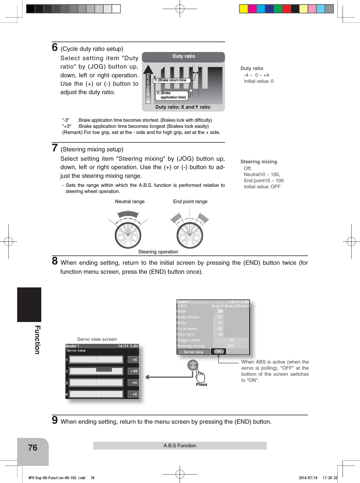 Neutral range End point rangeServo view screenDuty ratioServo travelDuty ratio: X and Y ratioX: (Brake application time)Y: (Brake return timePress76FunctionA.B.S FunctionSteering operation6(Cycle duty ratio setup)Select setting item &quot;Duty ratio&quot; by (JOG) button up, down, left or right operation. Use the (+) or (-) button to adjust the duty ratio.&quot;-3&quot; :Brake application time becomes shortest. (Brakes lock with difﬁculty)&quot;+3&quot; :Brake application time becomes longest (Brakes lock easily)(Remark) For low grip, set at the - side and for high grip, set at the + side.7(Steering mixing setup)Select setting item &quot;Steering mixing&quot; by (JOG) button up, down, left or right operation. Use the (+) or (-) button to ad-just the steering mixing range.- Sets the range within which the A.B.S. function is performed relative to steering wheel operation.Duty ratio-4 ~  0 ~ +4Initial value: 0Steering mixingOff, Neutral10 ~ 100, End point10 ~ 100Initial value: OFF8When ending setting, return to the initial screen by pressing the (END) button twice (for function menu screen, press the (END) button once).9When ending setting, return to the menu screen by pressing the (END) button.When ABS is active (when the servo is polling), &quot;OFF&quot; at the bottom of the screen switches to &quot;ON&quot;.4PX-Eng-08-Function-66-103.indd   76 2014/07/18   17:20:32