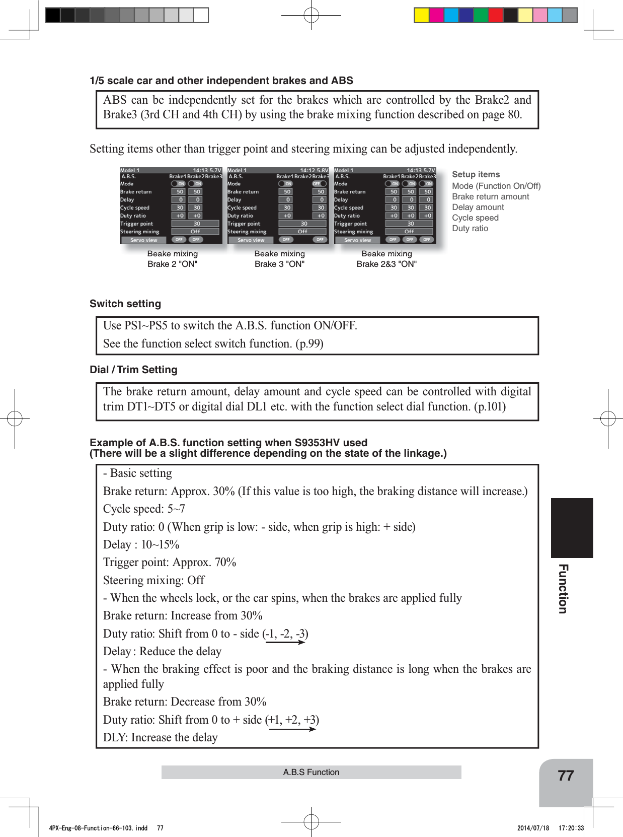 Beake mixingBrake 2 &quot;ON&quot;Beake mixingBrake 3 &quot;ON&quot;Beake mixingBrake 2&amp;3 &quot;ON&quot;Setup itemsMode (Function On/Off)Brake return amountDelay amountCycle speedDuty ratio77FunctionA.B.S FunctionSetting items other than trigger point and steering mixing can be adjusted independently.Use PS1~PS5 to switch the A.B.S. function ON/OFF.See the function select switch function. (p.99)Switch settingThe brake return amount, delay amount and cycle speed can be controlled with digital trim DT1~DT5 or digital dial DL1 etc. with the function select dial function. (p.101) Dial / Trim Setting - Basic settingBrake return: Approx. 30% (If this value is too high, the braking distance will increase.)Cycle speed: 5~7Duty ratio: 0 (When grip is low: - side, when grip is high: + side)Delay : 10~15%Trigger point: Approx. 70%Steering mixing: Off - When the wheels lock, or the car spins, when the brakes are applied fullyBrake return: Increase from 30%Duty ratio: Shift from 0 to - side (-1, -2, -3)Delay : Reduce the delay - When the braking effect is poor and the braking distance is long when the brakes are applied fullyBrake return: Decrease from 30%Duty ratio: Shift from 0 to + side (+1, +2, +3)DLY: Increase the delayExample of A.B.S. function setting when S9353HV used (There will be a slight difference depending on the state of the linkage.) ABS can be independently set for the brakes which are controlled by the Brake2 and Brake3 (3rd CH and 4th CH) by using the brake mixing function described on page 80. 1/5 scale car and other independent brakes and ABS4PX-Eng-08-Function-66-103.indd   77 2014/07/18   17:20:33