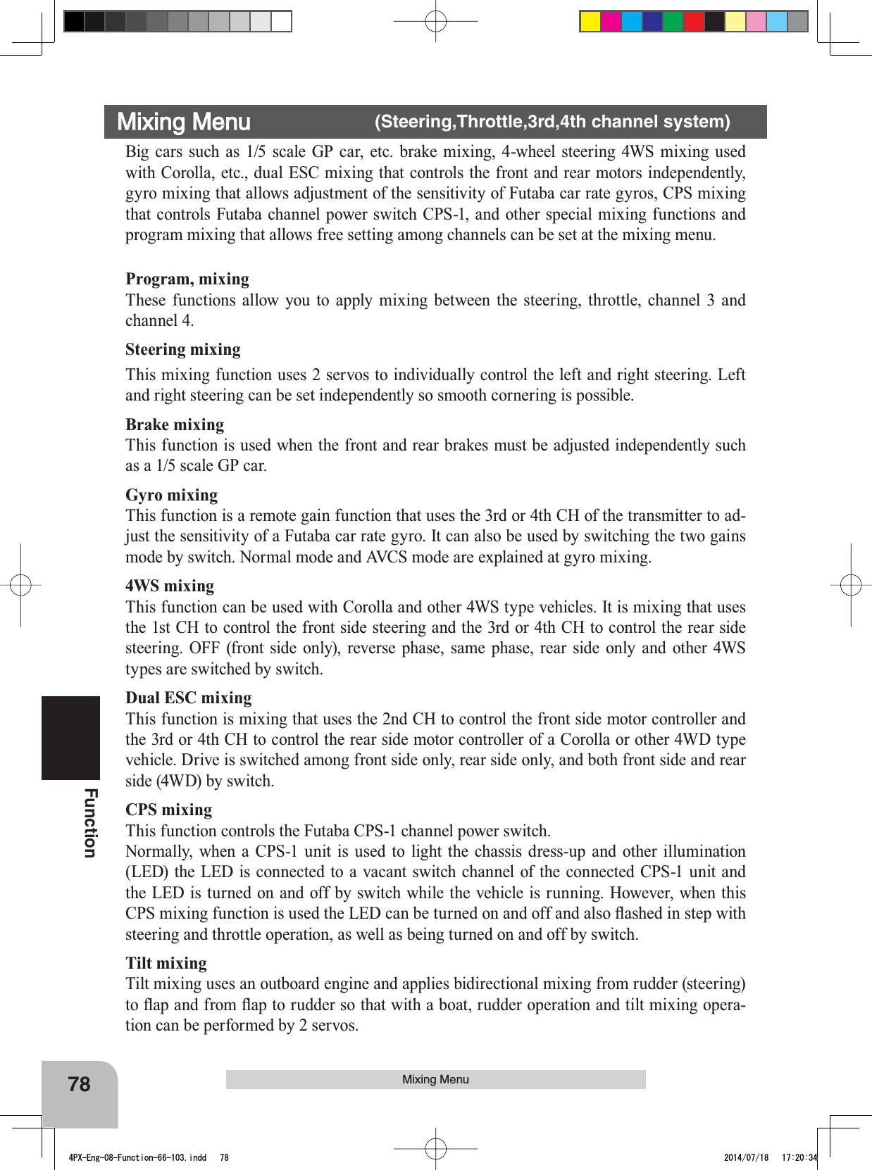 78FunctionMixing MenuMixing Menu    (Steering,Throttle,3rd,4th channel system)Big cars such as 1/5 scale GP car, etc. brake mixing, 4-wheel steering 4WS mixing used with Corolla, etc., dual ESC mixing that controls the front and rear motors independently, gyro mixing that allows adjustment of the sensitivity of Futaba car rate gyros, CPS mixing that controls Futaba channel power switch CPS-1, and other special mixing functions and program mixing that allows free setting among channels can be set at the mixing menu.Program, mixingThese functions allow you to apply mixing between the steering, throttle, channel 3 and channel 4.Steering mixing This mixing function uses 2 servos to individually control the left and right steering. Left and right steering can be set independently so smooth cornering is possible.Brake mixing This function is used when the front and rear brakes must be adjusted independently such as a 1/5 scale GP car. Gyro mixing This function is a remote gain function that uses the 3rd or 4th CH of the transmitter to ad-just the sensitivity of a Futaba car rate gyro. It can also be used by switching the two gains mode by switch. Normal mode and AVCS mode are explained at gyro mixing.4WS mixingThis function can be used with Corolla and other 4WS type vehicles. It is mixing that uses the 1st CH to control the front side steering and the 3rd or 4th CH to control the rear side steering. OFF (front side only), reverse phase, same phase, rear side only and other 4WS types are switched by switch.Dual ESC mixingThis function is mixing that uses the 2nd CH to control the front side motor controller and the 3rd or 4th CH to control the rear side motor controller of a Corolla or other 4WD type vehicle. Drive is switched among front side only, rear side only, and both front side and rear side (4WD) by switch.CPS mixingThis function controls the Futaba CPS-1 channel power switch.Normally, when a CPS-1 unit is used to light the chassis dress-up and other illumination (LED) the LED is connected to a vacant switch channel of the connected CPS-1 unit and the LED is turned on and off by switch while the vehicle is running. However, when this &amp;36PL[LQJIXQFWLRQLVXVHGWKH/(&apos;FDQEHWXUQHGRQDQGRIIDQGDOVRÀDVKHGLQVWHSZLWKsteering and throttle operation, as well as being turned on and off by switch.Tilt mixingTilt mixing uses an outboard engine and applies bidirectional mixing from rudder (steering) WRÀDSDQGIURPÀDSWRUXGGHUVRWKDWZLWKDERDWUXGGHURSHUDWLRQDQGWLOWPL[LQJRSHUD-tion can be performed by 2 servos.4PX-Eng-08-Function-66-103.indd   78 2014/07/18   17:20:34