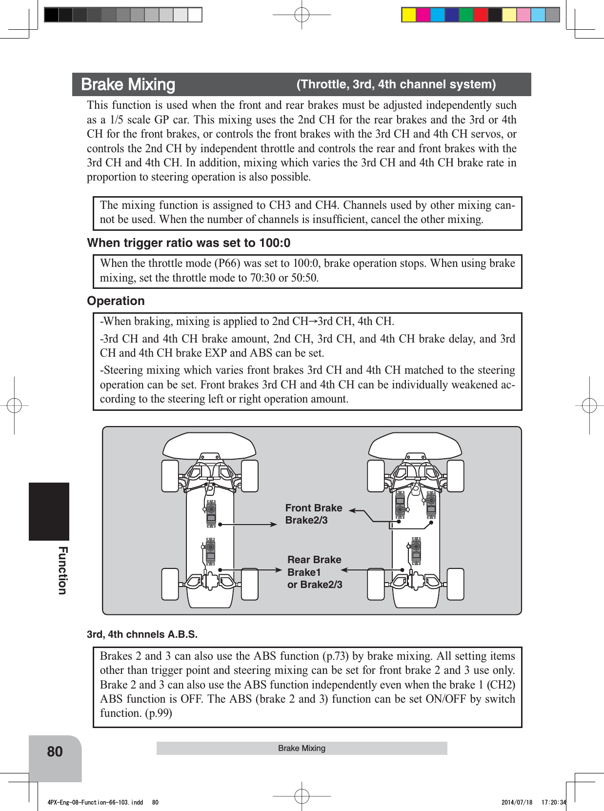 80FunctionBrake MixingBrake Mixing    (Throttle, 3rd, 4th channel system)This function is used when the front and rear brakes must be adjusted independently such as a 1/5 scale GP car. This mixing uses the 2nd CH for the rear brakes and the 3rd or 4th CH for the front brakes, or controls the front brakes with the 3rd CH and 4th CH servos, or controls the 2nd CH by independent throttle and controls the rear and front brakes with the 3rd CH and 4th CH. In addition, mixing which varies the 3rd CH and 4th CH brake rate in proportion to steering operation is also possible.-When braking, mixing is applied to 2nd CH 3rd CH, 4th CH.-3rd CH and 4th CH brake amount, 2nd CH, 3rd CH, and 4th CH brake delay, and 3rd CH and 4th CH brake EXP and ABS can be set.-Steering mixing which varies front brakes 3rd CH and 4th CH matched to the steering operation can be set. Front brakes 3rd CH and 4th CH can be individually weakened ac-cording to the steering left or right operation amount.OperationFront BrakeBrake2/3Rear BrakeBrake1or Brake2/3Brakes 2 and 3 can also use the ABS function (p.73) by brake mixing. All setting items other than trigger point and steering mixing can be set for front brake 2 and 3 use only. Brake 2 and 3 can also use the ABS function independently even when the brake 1 (CH2) ABS function is OFF. The ABS (brake 2 and 3) function can be set ON/OFF by switch function. (p.99)3rd, 4th chnnels A.B.S.The mixing function is assigned to CH3 and CH4. Channels used by other mixing can-QRWEHXVHG:KHQWKHQXPEHURIFKDQQHOVLVLQVXI¿FLHQWFDQFHOWKHRWKHUPL[LQJWhen the throttle mode (P66) was set to 100:0, brake operation stops. When using brake mixing, set the throttle mode to 70:30 or 50:50.When trigger ratio was set to 100:04PX-Eng-08-Function-66-103.indd   80 2014/07/18   17:20:34