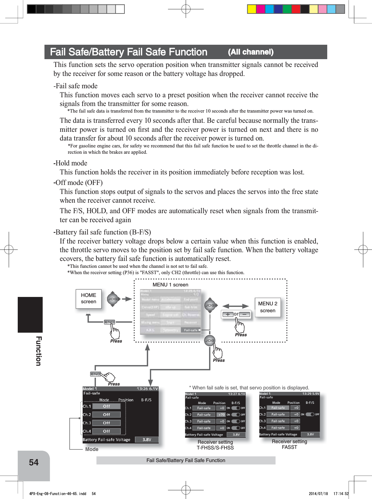 Receiver setting FASSTReceiver setting T-FHSS/S-FHSSHOMEscreen MENU 2 screenorMENU 1 screenPressPressPress* When fail safe is set, that servo position is displayed.ModePrePress54FunctionFail Safe/Battery Fail Safe FunctionFail Safe/Battery Fail Safe Function (All channel)This function sets the servo operation position when transmitter signals cannot be received by the receiver for some reason or the battery voltage has dropped.-Fail safe modeThis function moves each servo to a preset position when the receiver cannot receive the signals from the transmitter for some reason.*The fail safe data is transferred from the transmitter to the receiver 10 seconds after the transmitter power was turned on. The data is transferred every 10 seconds after that. Be careful because normally the trans-PLWWHUSRZHULVWXUQHGRQ¿UVWDQGWKHUHFHLYHUSRZHULVWXUQHGRQQH[WDQGWKHUHLVQRdata transfer for about 10 seconds after the receiver power is turned on.*For gasoline engine cars, for safety we recommend that this fail safe function be used to set the throttle channel in the di-rection in which the brakes are applied.-Hold modeThis function holds the receiver in its position immediately before reception was lost.-Off mode (OFF)This function stops output of signals to the servos and places the servos into the free state when the receiver cannot receive.The F/S, HOLD, and OFF modes are automatically reset when signals from the transmit-ter can be received again-Battery fail safe function (B-F/S)If the receiver battery voltage drops below a certain value when this function is enabled, the throttle servo moves to the position set by fail safe function. When the battery voltage ecovers, the battery fail safe function is automatically reset.*This function cannot be used when the channel is not set to fail safe.*When the receiver setting (P36) is &quot;FASST&quot;, only CH2 (throttle) can use this function.4PX-Eng-08-Function-46-65.indd   54 2014/07/18   17:14:52