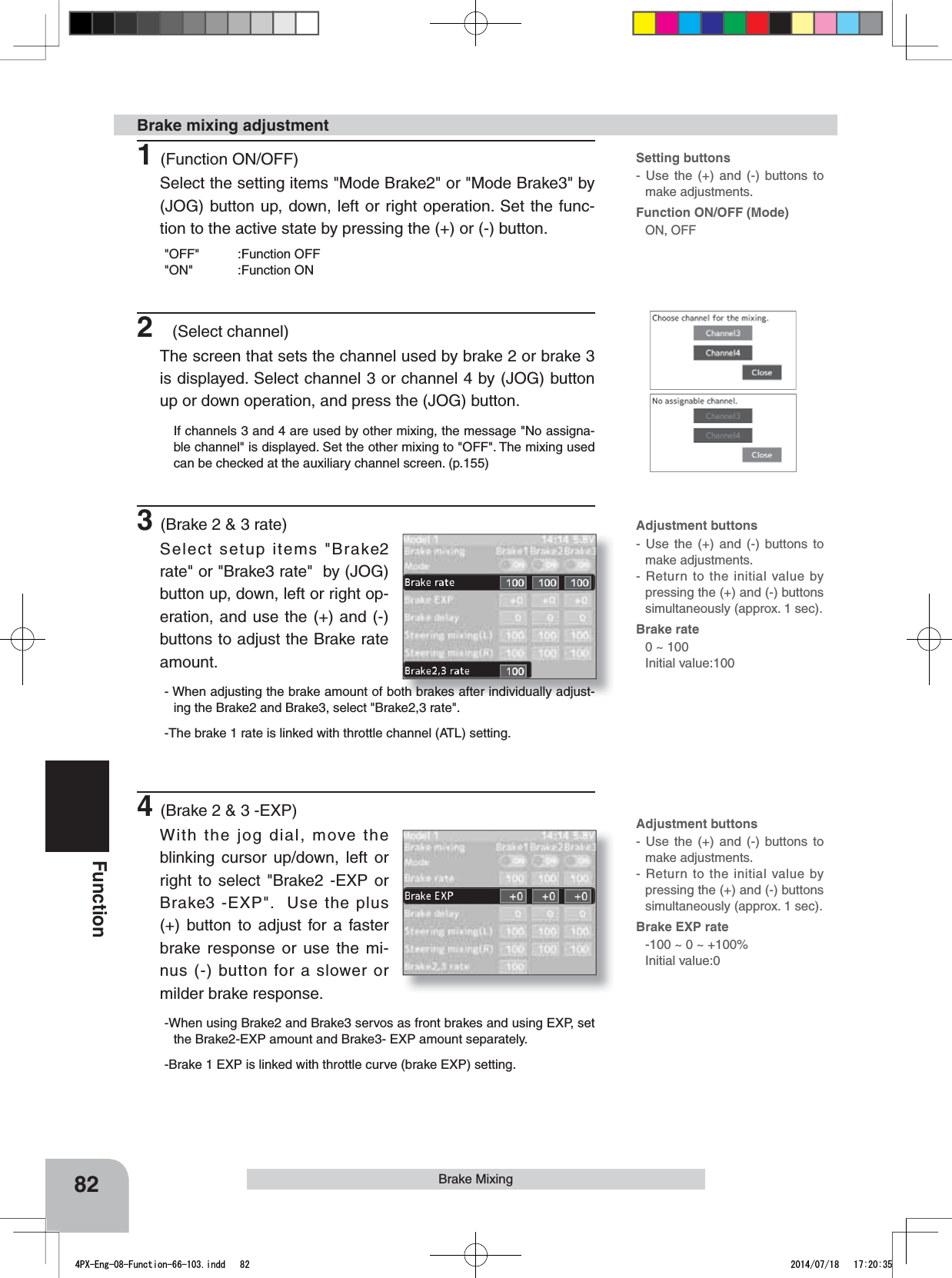Setting buttons- Use the (+) and (-) buttons to make adjustments.Function ON/OFF (Mode)ON, OFFAdjustment buttons- Use the (+) and (-) buttons to make adjustments.- Return to the initial value by pressing the (+) and (-) buttons simultaneously (approx. 1 sec).Brake rate0 ~ 100 Initial value:100Adjustment buttons- Use the (+) and (-) buttons to make adjustments.- Return to the initial value by pressing the (+) and (-) buttons simultaneously (approx. 1 sec).Brake EXP rate-100 ~ 0 ~ +100%Initial value:082FunctionBrake Mixing1(Function ON/OFF)Select the setting items &quot;Mode Brake2&quot; or &quot;Mode Brake3&quot; by (JOG) button up, down, left or right operation. Set the func-tion to the active state by pressing the (+) or (-) button.&quot;OFF&quot; :Function OFF&quot;ON&quot; :Function ON2(Select channel)The screen that sets the channel used by brake 2 or brake 3 is displayed. Select channel 3 or channel 4 by (JOG) button up or down operation, and press the (JOG) button.If channels 3 and 4 are used by other mixing, the message &quot;No assigna-ble channel&quot; is displayed. Set the other mixing to &quot;OFF&quot;. The mixing used can be checked at the auxiliary channel screen. (p.155)3(Brake 2 &amp; 3 rate)Select setup items &quot;Brake2 rate&quot; or &quot;Brake3 rate&quot;  by (JOG) button up, down, left or right op-eration, and use the (+) and (-) buttons to adjust the Brake rate amount.- When adjusting the brake amount of both brakes after individually adjust-ing the Brake2 and Brake3, select &quot;Brake2,3 rate&quot;.-The brake 1 rate is linked with throttle channel (ATL) setting.4(Brake 2 &amp; 3 -EXP)With the jog dial, move the blinking cursor up/down, left or right to select &quot;Brake2 -EXP or Brake3 -EXP&quot;.  Use the plus (+) button to adjust for a faster brake response or use the mi-nus (-) button for a slower or milder brake response.-When using Brake2 and Brake3 servos as front brakes and using EXP, set the Brake2-EXP amount and Brake3- EXP amount separately.-Brake 1 EXP is linked with throttle curve (brake EXP) setting.Brake mixing adjustment4PX-Eng-08-Function-66-103.indd   82 2014/07/18   17:20:35