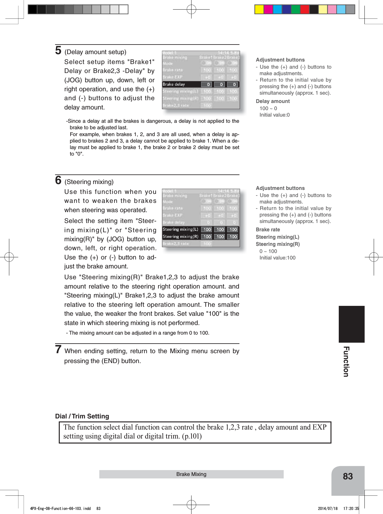Adjustment buttons- Use the (+) and (-) buttons to make adjustments.- Return to the initial value by pressing the (+) and (-) buttons simultaneously (approx. 1 sec).Delay amount100 ~ 0 Initial value:0Adjustment buttons- Use the (+) and (-) buttons to make adjustments.- Return to the initial value by pressing the (+) and (-) buttons simultaneously (approx. 1 sec).Brake rate Steering mixing(L)Steering mixing(R)0 ~ 100 Initial value:1005(Delay amount setup)Select setup items &quot;Brake1&quot; Delay or Brake2,3 -Delay&quot; by (JOG) button up, down, left or right operation, and use the (+) and (-) buttons to adjust the delay amount.-Since a delay at all the brakes is dangerous, a delay is not applied to the brake to be adjusted last.For example, when brakes 1, 2, and 3 are all used, when a delay is ap-plied to brakes 2 and 3, a delay cannot be applied to brake 1. When a de-lay must be applied to brake 1, the brake 2 or brake 2 delay must be set to &quot;0&quot;.6(Steering mixing)Use this function when you want to weaken the brakes when steering was operated.Select the setting item &quot;Steer-ing mixing(L)&quot; or &quot;Steering mixing(R)&quot; by (JOG) button up, down, left, or right operation. Use the (+) or (-) button to ad-just the brake amount.Use &quot;Steering mixing(R)&quot; Brake1,2,3 to adjust the brake amount relative to the steering right operation amount. and &quot;Steering mixing(L)&quot; Brake1,2,3 to adjust the brake amount relative to the steering left operation amount. The smaller the value, the weaker the front brakes. Set value &quot;100&quot; is the state in which steering mixing is not performed.- The mixing amount can be adjusted in a range from 0 to 100.7When ending setting, return to the Mixing menu screen by pressing the (END) button.The function select dial function can control the brake 1,2,3 rate , delay amount and EXP setting using digital dial or digital trim. (p.101)Dial / Trim Setting 83FunctionBrake Mixing4PX-Eng-08-Function-66-103.indd   83 2014/07/18   17:20:35
