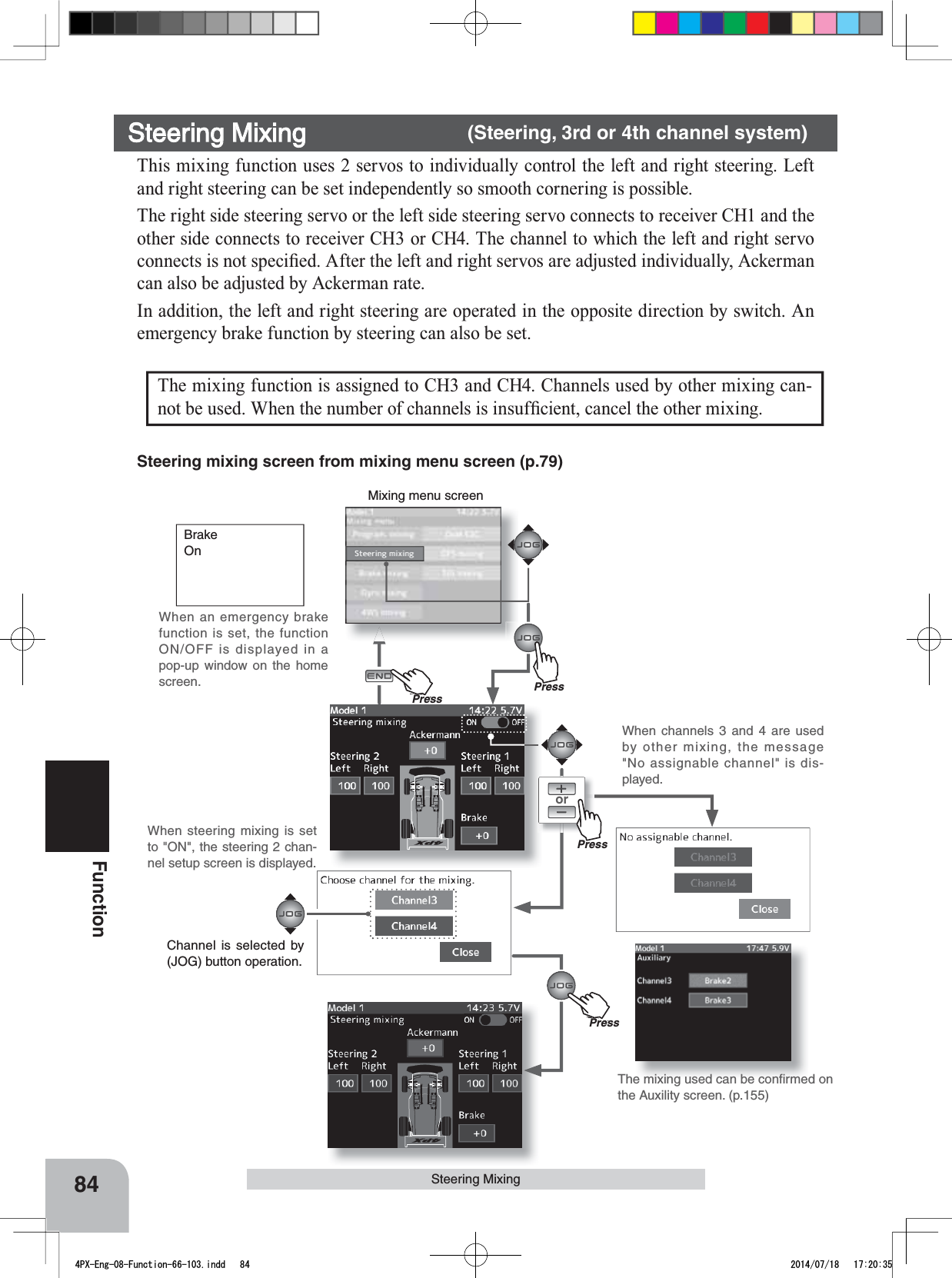 Mixing menu screenPressPu hPress84FunctionWhen steering mixing is set to &quot;ON&quot;, the steering 2 chan-nel setup screen is displayed.When channels 3 and 4 are used by other mixing, the message &quot;No assignable channel&quot; is dis-played.orSteering MixingThe mixing function is assigned to CH3 and CH4. Channels used by other mixing can-QRWEHXVHG:KHQWKHQXPEHURIFKDQQHOVLVLQVXI¿FLHQWFDQFHOWKHRWKHUPL[LQJSteering mixing screen from mixing menu screen (p.79)BrakeOnSteering Mixing      (Steering, 3rd or 4th channel system)This mixing function uses 2 servos to individually control the left and right steering. Left and right steering can be set independently so smooth cornering is possible.The right side steering servo or the left side steering servo connects to receiver CH1 and the other side connects to receiver CH3 or CH4. The channel to which the left and right servo FRQQHFWVLVQRWVSHFL¿HG$IWHUWKHOHIWDQGULJKWVHUYRVDUHDGMXVWHGLQGLYLGXDOO\$FNHUPDQcan also be adjusted by Ackerman rate.In addition, the left and right steering are operated in the opposite direction by switch. An emergency brake function by steering can also be set.PressPu hPressThe mixing used can be conﬁrmed on the Auxility screen. (p.155)Channel is selected by (JOG) button operation.When an emergency brake function is set, the function ON/OFF is displayed in a pop-up window on the home screen.4PX-Eng-08-Function-66-103.indd   84 2014/07/18   17:20:35