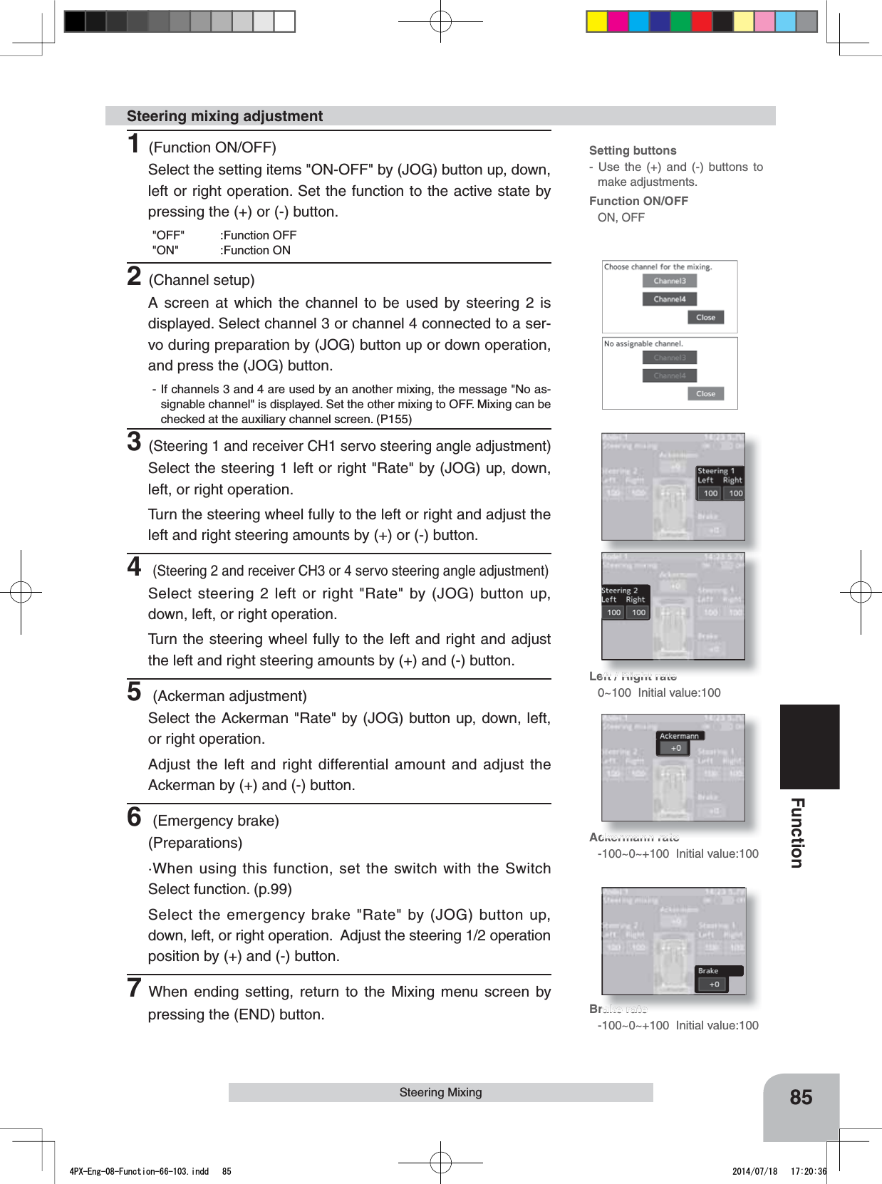 Setting buttons- Use the (+) and (-) buttons to make adjustments.Function ON/OFFON, OFFLeft / Right rate0~100  Initial value:100Ackermann rate-100~0~+100  Initial value:100Brake rate-100~0~+100  Initial value:10085FunctionSteering Mixing1(Function ON/OFF)Select the setting items &quot;ON-OFF&quot; by (JOG) button up, down, left or right operation. Set the function to the active state by pressing the (+) or (-) button.&quot;OFF&quot; :Function OFF&quot;ON&quot; :Function ON2(Channel setup)A screen at which the channel to be used by steering 2 is displayed. Select channel 3 or channel 4 connected to a ser-vo during preparation by (JOG) button up or down operation, and press the (JOG) button.- If channels 3 and 4 are used by an another mixing, the message &quot;No as-signable channel&quot; is displayed. Set the other mixing to OFF. Mixing can be checked at the auxiliary channel screen. (P155)3(Steering 1 and receiver CH1 servo steering angle adjustment)Select the steering 1 left or right &quot;Rate&quot; by (JOG) up, down, left, or right operation. Turn the steering wheel fully to the left or right and adjust the left and right steering amounts by (+) or (-) button.4(Steering 2 and receiver CH3 or 4 servo steering angle adjustment)Select steering 2 left or right &quot;Rate&quot; by (JOG) button up, down, left, or right operation.  Turn the steering wheel fully to the left and right and adjust the left and right steering amounts by (+) and (-) button.5 (Ackerman adjustment)Select the Ackerman &quot;Rate&quot; by (JOG) button up, down, left, or right operation. Adjust the left and right differential amount and adjust the Ackerman by (+) and (-) button.6 (Emergency brake)(Preparations)·When using this function, set the switch with the Switch Select function. (p.99)Select the emergency brake &quot;Rate&quot; by (JOG) button up, down, left, or right operation.  Adjust the steering 1/2 operation position by (+) and (-) button.7When ending setting, return to the Mixing menu screen by pressing the (END) button.Steering mixing adjustment4PX-Eng-08-Function-66-103.indd   85 2014/07/18   17:20:36