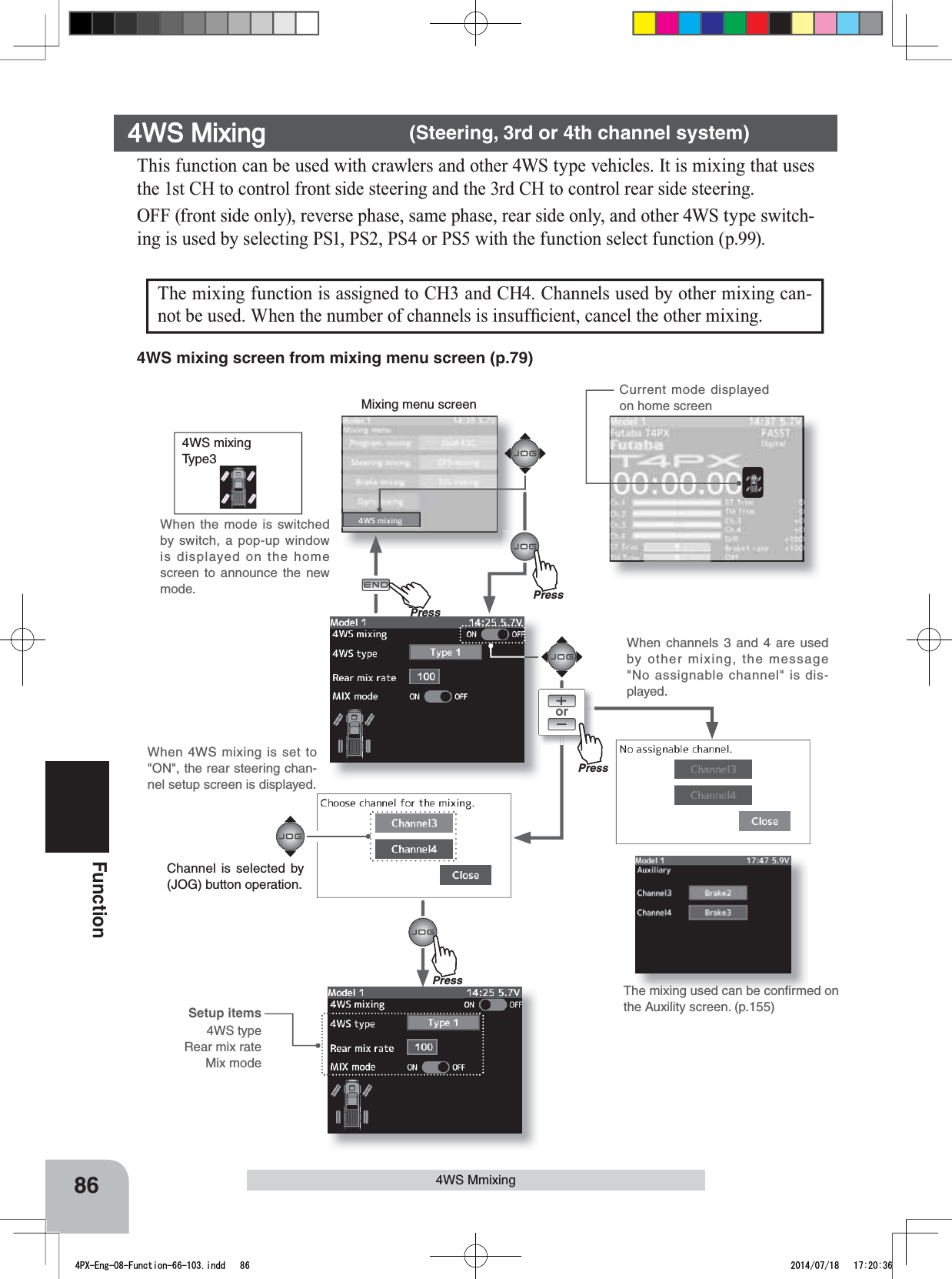 Mixing menu screenPressCurrent mode displayed on home screenPu hPress86Function4WS MmixingThis function can be used with crawlers and other 4WS type vehicles. It is mixing that uses the 1st CH to control front side steering and the 3rd CH to control rear side steering.OFF (front side only), reverse phase, same phase, rear side only, and other 4WS type switch-ing is used by selecting PS1, PS2, PS4 or PS5 with the function select function (p.99).4WS Mixing      (Steering, 3rd or 4th channel system)or4WS mixingType3When the mode is switched by switch, a pop-up window is displayed on the home screen to announce the new mode.The mixing function is assigned to CH3 and CH4. Channels used by other mixing can-QRWEHXVHG:KHQWKHQXPEHURIFKDQQHOVLVLQVXI¿FLHQWFDQFHOWKHRWKHUPL[LQJPressPressThe mixing used can be conﬁrmed on the Auxility screen. (p.155)4WS mixing screen from mixing menu screen (p.79)When channels 3 and 4 are used by other mixing, the message &quot;No assignable channel&quot; is dis-played.When 4WS mixing is set to &quot;ON&quot;, the rear steering chan-nel setup screen is displayed.Channel is selected by (JOG) button operation.Setup items4WS typeRear mix rateMix mode4PX-Eng-08-Function-66-103.indd   86 2014/07/18   17:20:36
