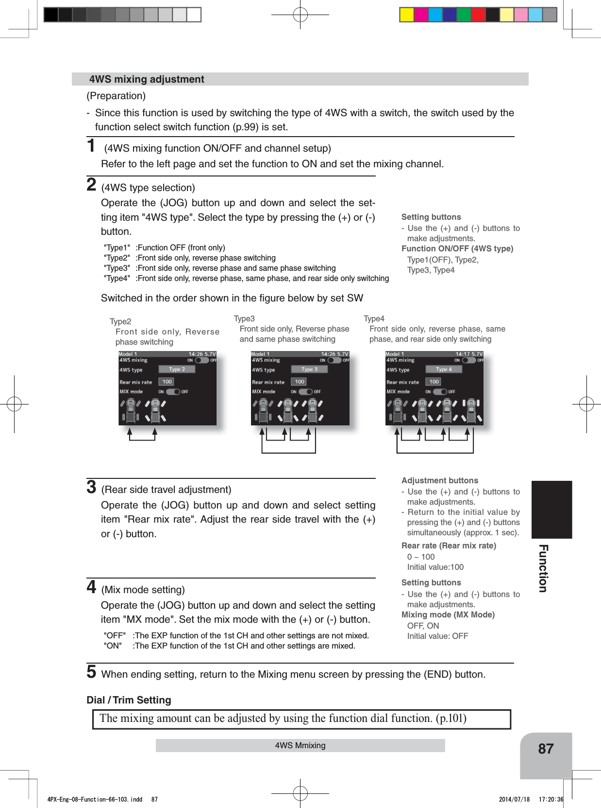 Setting buttons- Use the (+) and (-) buttons to make adjustments.Function ON/OFF (4WS type)Type1(OFF), Type2, Type3, Type4Setting buttons- Use the (+) and (-) buttons to make adjustments.Mixing mode (MX Mode)OFF, ONInitial value: OFFAdjustment buttons- Use the (+) and (-) buttons to make adjustments.- Return to the initial value by pressing the (+) and (-) buttons simultaneously (approx. 1 sec).Rear rate (Rear mix rate)0 ~ 100 Initial value:10087Function4WS MmixingType2Front side only, Reverse phase switchingType3Front side only, Reverse phase and same phase switchingType4Front side only, reverse phase, same phase, and rear side only switching(Preparation)- Since this function is used by switching the type of 4WS with a switch, the switch used by the function select switch function (p.99) is set.1 (4WS mixing function ON/OFF and channel setup)Refer to the left page and set the function to ON and set the mixing channel. 4WS mixing adjustment2(4WS type selection)Operate the (JOG) button up and down and select the set-ting item &quot;4WS type&quot;. Select the type by pressing the (+) or (-) button.&quot;Type1&quot; :Function OFF (front only)&quot;Type2&quot; :Front side only, reverse phase switching&quot;Type3&quot; :Front side only, reverse phase and same phase switching&quot;Type4&quot; :Front side only, reverse phase, same phase, and rear side only switchingSwitched in the order shown in the ﬁgure below by set SW3(Rear side travel adjustment)Operate the (JOG) button up and down and select setting item &quot;Rear mix rate&quot;. Adjust the rear side travel with the (+) or (-) button.The mixing amount can be adjusted by using the function dial function. (p.101)Dial / Trim Setting 4(Mix mode setting)Operate the (JOG) button up and down and select the setting item &quot;MX mode&quot;. Set the mix mode with the (+) or (-) button.&quot;OFF&quot; :The EXP function of the 1st CH and other settings are not mixed.&quot;ON&quot; :The EXP function of the 1st CH and other settings are mixed.5When ending setting, return to the Mixing menu screen by pressing the (END) button.4PX-Eng-08-Function-66-103.indd   87 2014/07/18   17:20:36