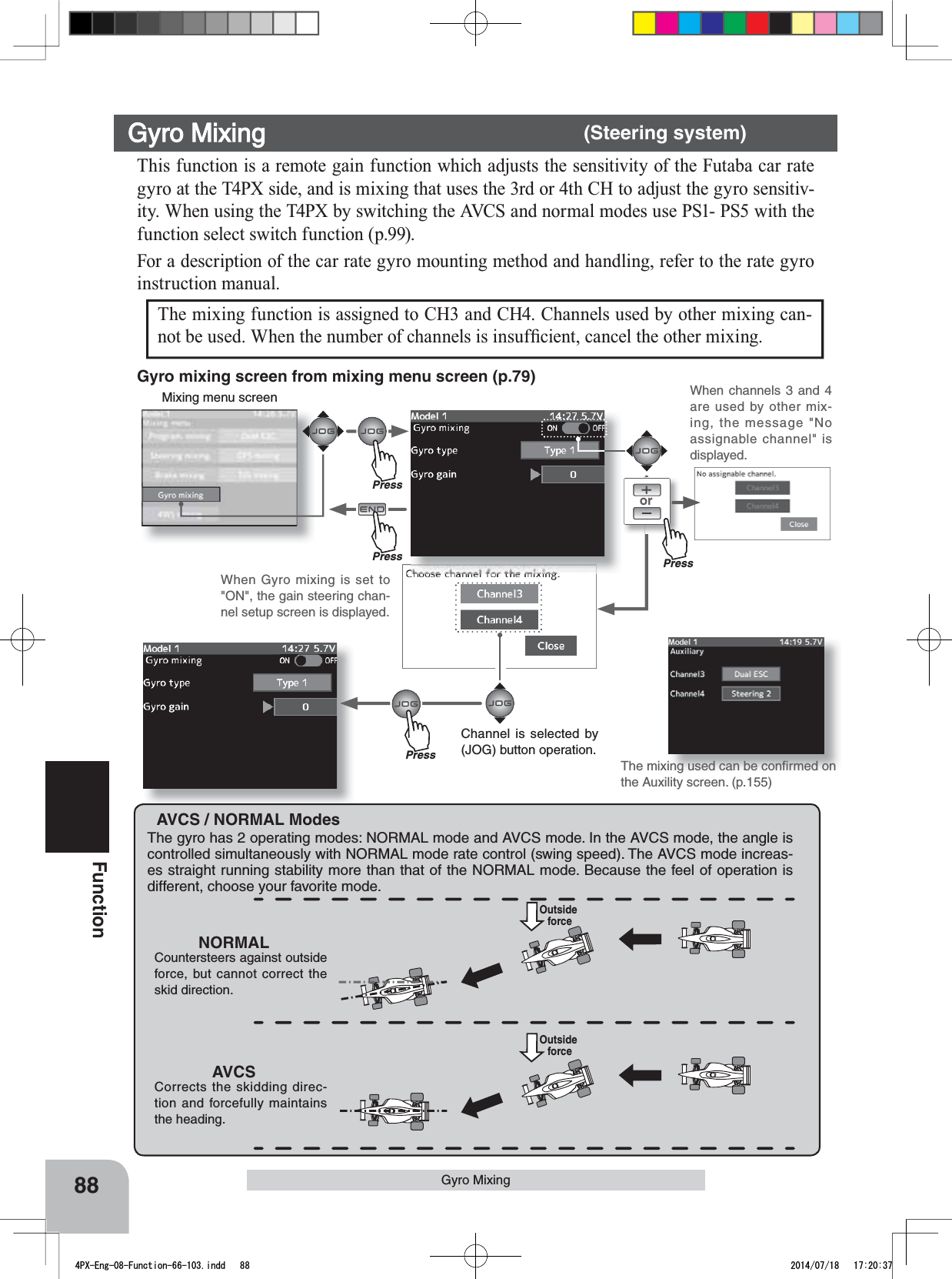 orMixing menu screenPressPressPressPress88FunctionThis function is a remote gain function which adjusts the sensitivity of the Futaba car rate gyro at the T4PX side, and is mixing that uses the 3rd or 4th CH to adjust the gyro sensitiv-ity. When using the T4PX by switching the AVCS and normal modes use PS1- PS5 with the function select switch function (p.99).For a description of the car rate gyro mounting method and handling, refer to the rate gyro instruction manual.Gyro Mixing      (Steering system)Gyro Mixing AVCS / NORMAL ModesThe gyro has 2 operating modes: NORMAL mode and AVCS mode. In the AVCS mode, the angle is controlled simultaneously with NORMAL mode rate control (swing speed). The AVCS mode increas-es straight running stability more than that of the NORMAL mode. Because the feel of operation is different, choose your favorite mode.NORMALCountersteers against outside force, but cannot correct the skid direction.AVCSCorrects the skidding direc-tion and forcefully maintains the heading.Outside forceOutside forceThe mixing function is assigned to CH3 and CH4. Channels used by other mixing can-QRWEHXVHG:KHQWKHQXPEHURIFKDQQHOVLVLQVXI¿FLHQWFDQFHOWKHRWKHUPL[LQJThe mixing used can be conﬁrmed on the Auxility screen. (p.155)Gyro mixing screen from mixing menu screen (p.79) When channels 3 and 4 are used by other mix-ing, the message &quot;No assignable channel&quot; is displayed.Channel is selected by (JOG) button operation.When Gyro mixing is set to &quot;ON&quot;, the gain steering chan-nel setup screen is displayed.4PX-Eng-08-Function-66-103.indd   88 2014/07/18   17:20:37