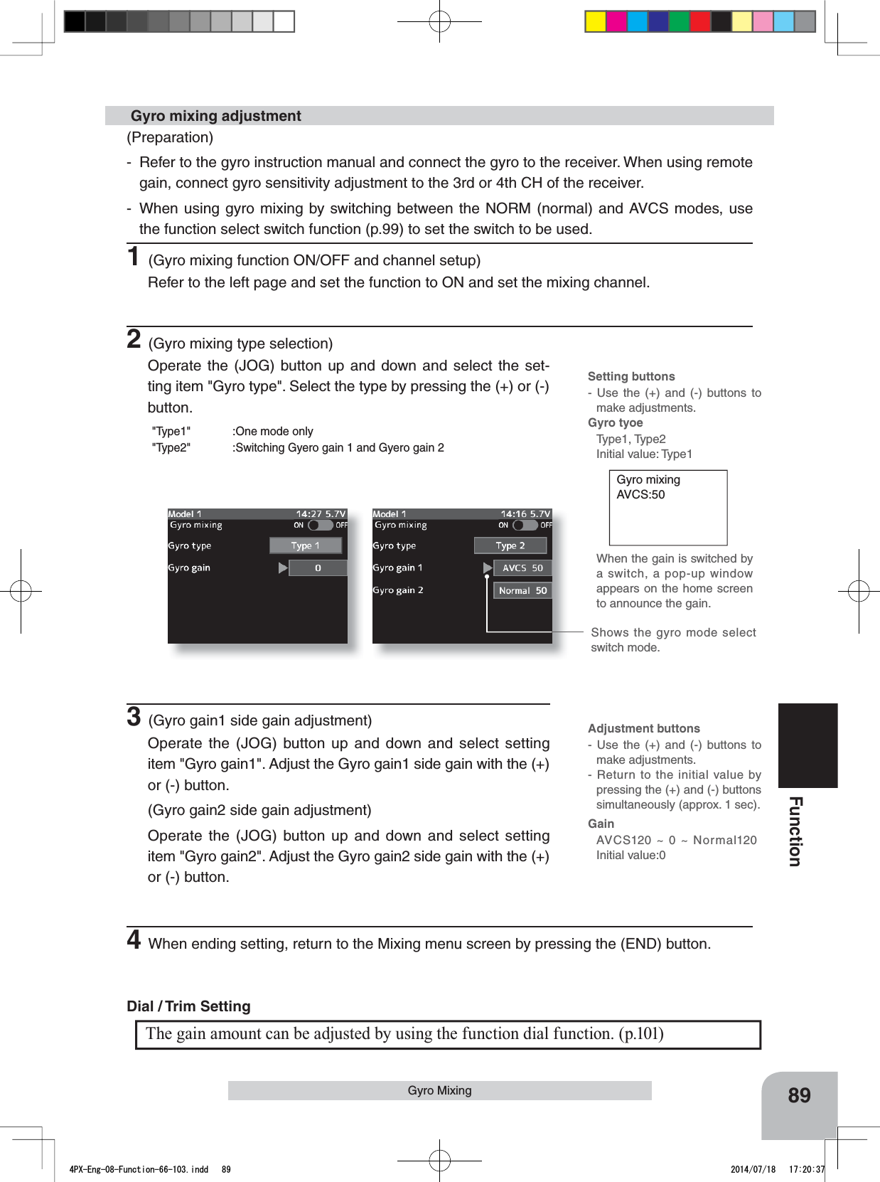 Setting buttons- Use the (+) and (-) buttons to make adjustments.Gyro tyoe Type1, Type2Initial value: Type1Adjustment buttons- Use the (+) and (-) buttons to make adjustments.- Return to the initial value by pressing the (+) and (-) buttons simultaneously (approx. 1 sec).GainAVCS120 ~ 0 ~ Normal120Initial value:089FunctionGyro Mixing Gyro mixingAVCS:50When the gain is switched by a switch, a pop-up window appears on the home screen to announce the gain.(Preparation)- Refer to the gyro instruction manual and connect the gyro to the receiver. When using remote gain, connect gyro sensitivity adjustment to the 3rd or 4th CH of the receiver.- When using gyro mixing by switching between the NORM (normal) and AVCS modes, use the function select switch function (p.99) to set the switch to be used.1(Gyro mixing function ON/OFF and channel setup)Refer to the left page and set the function to ON and set the mixing channel.2(Gyro mixing type selection)Operate the (JOG) button up and down and select the set-ting item &quot;Gyro type&quot;. Select the type by pressing the (+) or (-) button.&quot;Type1&quot; :One mode only&quot;Type2&quot; :Switching Gyero gain 1 and Gyero gain 2 Gyro mixing adjustment3(Gyro gain1 side gain adjustment)Operate the (JOG) button up and down and select setting item &quot;Gyro gain1&quot;. Adjust the Gyro gain1 side gain with the (+) or (-) button.(Gyro gain2 side gain adjustment)Operate the (JOG) button up and down and select setting item &quot;Gyro gain2&quot;. Adjust the Gyro gain2 side gain with the (+) or (-) button.The gain amount can be adjusted by using the function dial function. (p.101)Dial / Trim Setting Shows the gyro mode select switch mode.4When ending setting, return to the Mixing menu screen by pressing the (END) button.4PX-Eng-08-Function-66-103.indd   89 2014/07/18   17:20:37