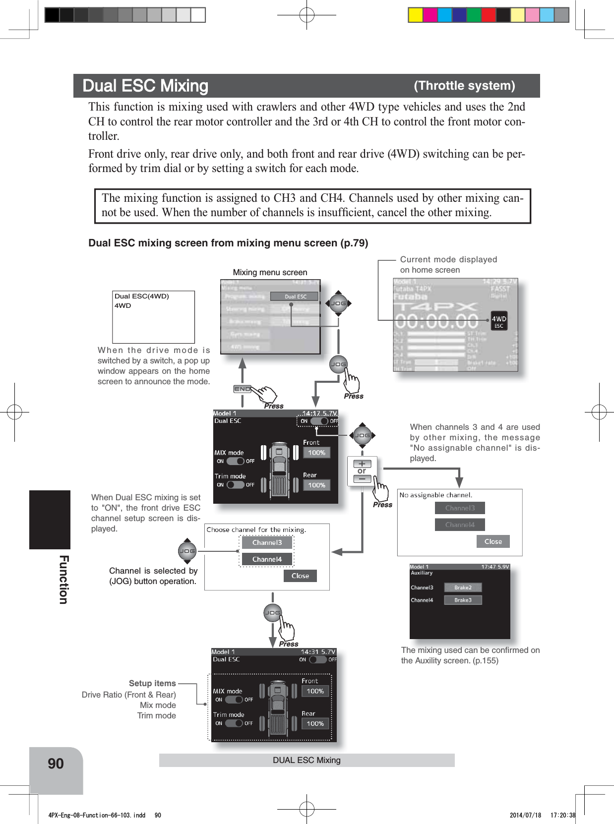 Mixing menu screenPressPressCurrent mode displayed on home screenPu hPress90FunctionDUAL ESC MixingorDual ESC(4WD)4WDThis function is mixing used with crawlers and other 4WD type vehicles and uses the 2nd CH to control the rear motor controller and the 3rd or 4th CH to control the front motor con-troller.Front drive only, rear drive only, and both front and rear drive (4WD) switching can be per-formed by trim dial or by setting a switch for each mode.Dual ESC Mixing      (Throttle system)The mixing function is assigned to CH3 and CH4. Channels used by other mixing can-QRWEHXVHG:KHQWKHQXPEHURIFKDQQHOVLVLQVXI¿FLHQWFDQFHOWKHRWKHUPL[LQJSetup itemsDrive Ratio (Front &amp; Rear)Mix modeTrim modePressThe mixing used can be conﬁrmed on the Auxility screen. (p.155)When channels 3 and 4 are used by other mixing, the message &quot;No assignable channel&quot; is dis-played.When Dual ESC mixing is set to &quot;ON&quot;, the front drive ESC channel setup screen is dis-played.Dual ESC mixing screen from mixing menu screen (p.79)Channel is selected by (JOG) button operation.When the drive mode is switched by a switch, a pop up window appears on the home screen to announce the mode.4PX-Eng-08-Function-66-103.indd   90 2014/07/18   17:20:38