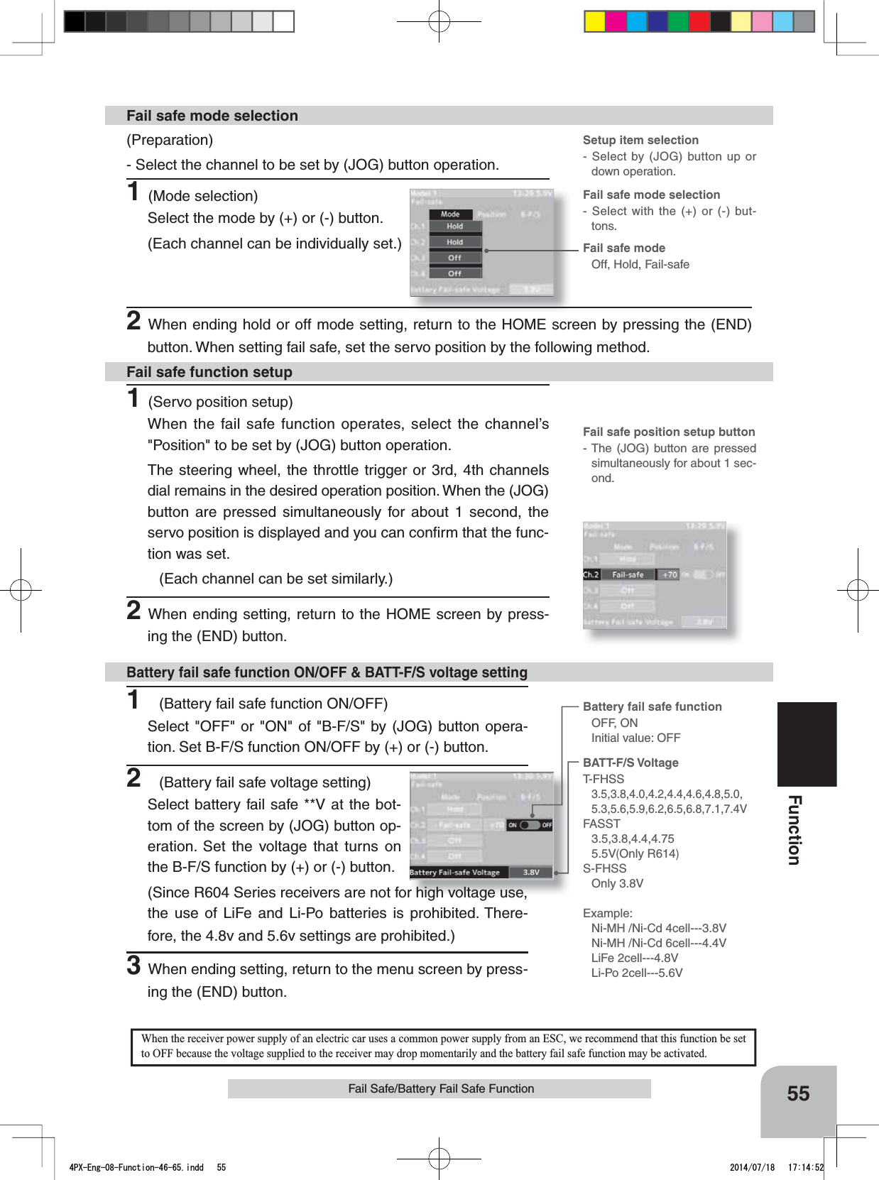Fail safe mode selection- Select with the (+) or (-) but-tons.Battery fail safe functionOFF, ONInitial value: OFFSetup item selection- Select by (JOG) button up or down operation.Fail safe position setup button- The (JOG) button are pressed simultaneously for about 1 sec-ond.Fail safe modeOff, Hold, Fail-safe55FunctionFail Safe/Battery Fail Safe Function1(Battery fail safe function ON/OFF)Select &quot;OFF&quot; or &quot;ON&quot; of &quot;B-F/S&quot; by (JOG) button opera-tion. Set B-F/S function ON/OFF by (+) or (-) button.2(Battery fail safe voltage setting)Select battery fail safe **V at the bot-tom of the screen by (JOG) button op-eration. Set the voltage that turns on the B-F/S function by (+) or (-) button.(Since R604 Series receivers are not for high voltage use, the use of LiFe and Li-Po batteries is prohibited. There-fore, the 4.8v and 5.6v settings are prohibited.)3When ending setting, return to the menu screen by press-ing the (END) button.Battery fail safe function ON/OFF &amp; BATT-F/S voltage settingBATT-F/S VoltageT-FHSS3.5,3.8,4.0,4.2,4.4,4.6,4.8,5.0,5.3,5.6,5.9,6.2,6.5,6.8,7.1,7.4VFASST3.5,3.8,4.4,4.755.5V(Only R614)S-FHSSOnly 3.8VExample:Ni-MH /Ni-Cd 4cell---3.8VNi-MH /Ni-Cd 6cell---4.4VLiFe 2cell---4.8VLi-Po 2cell---5.6VWhen the receiver power supply of an electric car uses a common power supply from an ESC, we recommend that this function be setto OFF because the voltage supplied to the receiver may drop momentarily and the battery fail safe function may be activated.(Preparation)- Select the channel to be set by (JOG) button operation.1(Mode selection)Select the mode by (+) or (-) button.(Each channel can be individually set.)Fail safe mode selection1(Servo position setup)When the fail safe function operates, select the channel’s &quot;Position&quot; to be set by (JOG) button operation.The steering wheel, the throttle trigger or 3rd, 4th channels dial remains in the desired operation position. When the (JOG) button are pressed simultaneously for about 1 second, the servo position is displayed and you can conﬁrm that the func-tion was set.(Each channel can be set similarly.)2When ending setting, return to the HOME screen by press-ing the (END) button.Fail safe function setup2When ending hold or off mode setting, return to the HOME screen by pressing the (END) button. When setting fail safe, set the servo position by the following method.4PX-Eng-08-Function-46-65.indd   55 2014/07/18   17:14:52