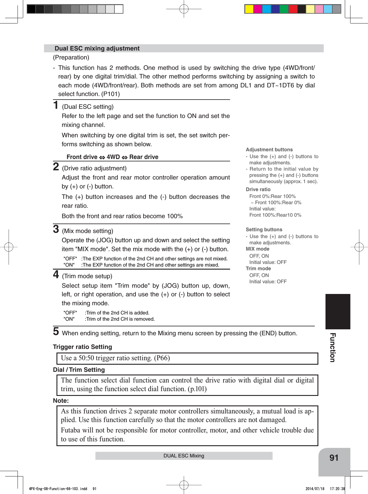 Adjustment buttons- Use the (+) and (-) buttons to make adjustments.- Return to the initial value by pressing the (+) and (-) buttons simultaneously (approx. 1 sec).Drive ratioFront 0%:Rear 100% ~ Front 100%:Rear 0%Initial value:Front 100%:Rear10 0%Setting buttons- Use the (+) and (-) buttons to make adjustments.MIX mode OFF, ONInitial value: OFFTrim modeOFF, ONInitial value: OFF91FunctionDUAL ESC MixingUse a 50:50 trigger ratio setting. (P66)Trigger ratio Setting (Preparation)- This function has 2 methods. One method is used by switching the drive type (4WD/front/rear) by one digital trim/dial. The other method performs switching by assigning a switch to each mode (4WD/front/rear). Both methods are set from among DL1 and DT~1DT6 by dial select function. (P101) Dual ESC mixing adjustment2(Drive ratio adjustment)Adjust the front and rear motor controller operation amount by (+) or (-) button.The (+) button increases and the (-) button decreases the rear ratio.Both the front and rear ratios become 100%3(Mix mode setting)Operate the (JOG) button up and down and select the setting item &quot;MIX mode&quot;. Set the mix mode with the (+) or (-) button.&quot;OFF&quot; :The EXP function of the 2nd CH and other settings are not mixed.&quot;ON&quot; :The EXP function of the 2nd CH and other settings are mixed.4(Trim mode setup)Select setup item &quot;Trim mode&quot; by (JOG) button up, down, left, or right operation, and use the (+) or (-) button to select the mixing mode.&quot;OFF&quot; :Trim of the 2nd CH is added.&quot;ON&quot; :Trim of the 2nd CH is removed.The function select dial function can control the drive ratio with digital dial or digital trim, using the function select dial function. (p.101)Dial / Trim Setting As this function drives 2 separate motor controllers simultaneously, a mutual load is ap-plied. Use this function carefully so that the motor controllers are not damaged.Futaba will not be responsible for motor controller, motor, and other vehicle trouble due to use of this function.Note:1(Dual ESC setting)Refer to the left page and set the function to ON and set the mixing channel.When switching by one digital trim is set, the set switch per-forms switching as shown below.Front drive   4WD   Rear drive5When ending setting, return to the Mixing menu screen by pressing the (END) button.4PX-Eng-08-Function-66-103.indd   91 2014/07/18   17:20:38