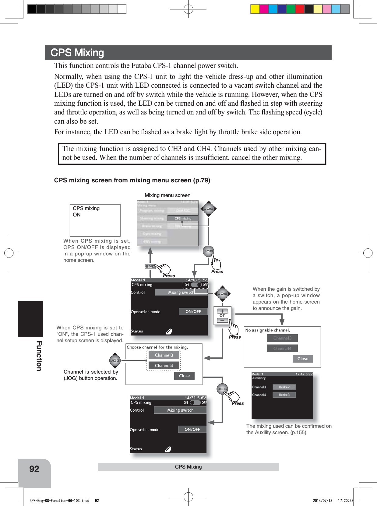 Mixing menu screenorPressPressPu hPressPressPuh92FunctionCPS Mixing CPS mixingONWhen CPS mixing is set, CPS ON/OFF is displayed in a pop-up window on the home screen.This function controls the Futaba CPS-1 channel power switch.Normally, when using the CPS-1 unit to light the vehicle dress-up and other illumination (LED) the CPS-1 unit with LED connected is connected to a vacant switch channel and the LEDs are turned on and off by switch while the vehicle is running. However, when the CPS PL[LQJIXQFWLRQLVXVHGWKH/(&apos;FDQEHWXUQHGRQDQGRIIDQGÀDVKHGLQVWHSZLWKVWHHULQJDQGWKURWWOHRSHUDWLRQDVZHOODVEHLQJWXUQHGRQDQGRIIE\VZLWFK7KHÀDVKLQJVSHHGF\FOHcan also be set.)RULQVWDQFHWKH/(&apos;FDQEHÀDVKHGDVDEUDNHOLJKWE\WKURWWOHEUDNHVLGHRSHUDWLRQCPS MixingThe mixing function is assigned to CH3 and CH4. Channels used by other mixing can-QRWEHXVHG:KHQWKHQXPEHURIFKDQQHOVLVLQVXI¿FLHQWFDQFHOWKHRWKHUPL[LQJThe mixing used can be conﬁrmed on the Auxility screen. (p.155)When CPS mixing is set to &quot;ON&quot;, the CPS-1 used chan-nel setup screen is displayed.CPS mixing screen from mixing menu screen (p.79)Channel is selected by (JOG) button operation.When the gain is switched by a switch, a pop-up window appears on the home screen to announce the gain.4PX-Eng-08-Function-66-103.indd   92 2014/07/18   17:20:38