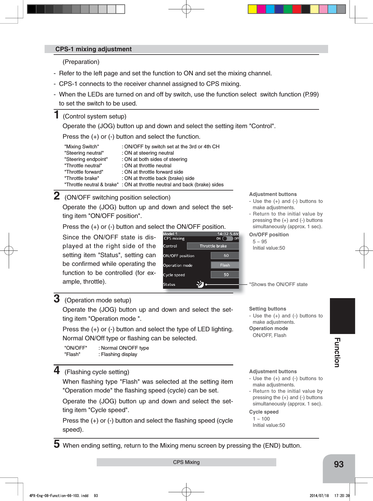 Adjustment buttons- Use the (+) and (-) buttons to make adjustments.- Return to the initial value by pressing the (+) and (-) buttons simultaneously (approx. 1 sec).On/OFF position5 ~ 95Initial value:50Adjustment buttons- Use the (+) and (-) buttons to make adjustments.- Return to the initial value by pressing the (+) and (-) buttons simultaneously (approx. 1 sec).Cycle speed1 ~ 100Initial value:50Setting buttons- Use the (+) and (-) buttons to make adjustments.Operation mode ON/OFF, Flash93FunctionCPS Mixing (Preparation)- Refer to the left page and set the function to ON and set the mixing channel.- CPS-1 connects to the receiver channel assigned to CPS mixing.- When the LEDs are turned on and off by switch, use the function select  switch function (P.99) to set the switch to be used.1(Control system setup)Operate the (JOG) button up and down and select the setting item &quot;Control&quot;.Press the (+) or (-) button and select the function.&quot;Mixing Switch&quot; : ON/OFF by switch set at the 3rd or 4th CH&quot;Steering neutral&quot; : ON at steering neutral&quot;Steering endpoint&quot; : ON at both sides of steering&quot;Throttle neutral&quot; : ON at throttle neutral&quot;Throttle forward&quot; : ON at throttle forward side&quot;Throttle brake&quot; : ON at throttle back (brake) side&quot;Throttle neutral &amp; brake&quot; : ON at throttle neutral and back (brake) sides CPS-1 mixing adjustment2 (ON/OFF switching position selection)Operate the (JOG) button up and down and select the set-ting item &quot;ON/OFF position&quot;.Press the (+) or (-) button and select the ON/OFF position.Since the ON/OFF state is dis-played at the right side of the setting item &quot;Status&quot;, setting can be conﬁrmed while operating the function to be controlled (for ex-ample, throttle). 3 (Operation mode setup)Operate the (JOG) button up and down and select the set-ting item &quot;Operation mode &quot;.Press the (+) or (-) button and select the type of LED lighting. Normal ON/Off type or ﬂashing can be selected.&quot;ON/OFF&quot; : Normal ON/OFF type&quot;Flash&quot; : Flashing display4 (Flashing cycle setting)When ﬂashing type &quot;Flash&quot; was selected at the setting item &quot;Operation mode&quot; the ﬂashing speed (cycle) can be set.Operate the (JOG) button up and down and select the set-ting item &quot;Cycle speed&quot;.Press the (+) or (-) button and select the ﬂashing speed (cycle speed).*Shows the ON/OFF state5When ending setting, return to the Mixing menu screen by pressing the (END) button.4PX-Eng-08-Function-66-103.indd   93 2014/07/18   17:20:39