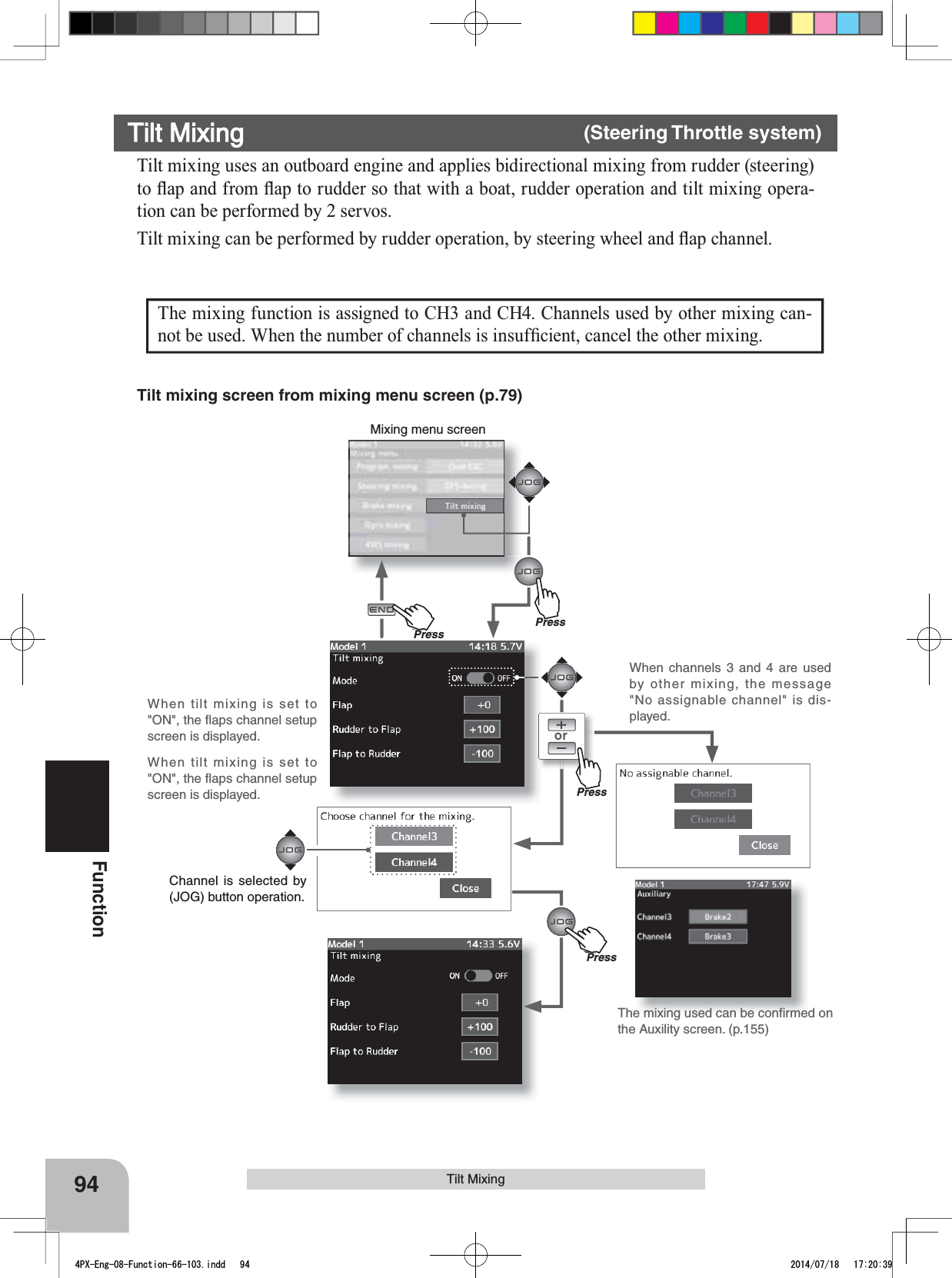 When tilt mixing is set to &quot;ON&quot;, the ﬂaps channel setup screen is displayed.When tilt mixing is set to &quot;ON&quot;, the ﬂaps channel setup screen is displayed.orMixing menu screenPressPressPu hPressPu hPress94FunctionTilt MixingThe mixing function is assigned to CH3 and CH4. Channels used by other mixing can-QRWEHXVHG:KHQWKHQXPEHURIFKDQQHOVLVLQVXI¿FLHQWFDQFHOWKHRWKHUPL[LQJTilt mixing uses an outboard engine and applies bidirectional mixing from rudder (steering) WRÀDSDQGIURPÀDSWRUXGGHUVRWKDWZLWKDERDWUXGGHURSHUDWLRQDQGWLOWPL[LQJRSHUD-tion can be performed by 2 servos.7LOWPL[LQJFDQEHSHUIRUPHGE\UXGGHURSHUDWLRQE\VWHHULQJZKHHODQGÀDSFKDQQHOTilt Mixing      (Steering Throttle system)The mixing used can be conﬁrmed on the Auxility screen. (p.155)When channels 3 and 4 are used by other mixing, the message &quot;No assignable channel&quot; is dis-played.Tilt mixing screen from mixing menu screen (p.79)Channel is selected by (JOG) button operation.4PX-Eng-08-Function-66-103.indd   94 2014/07/18   17:20:39