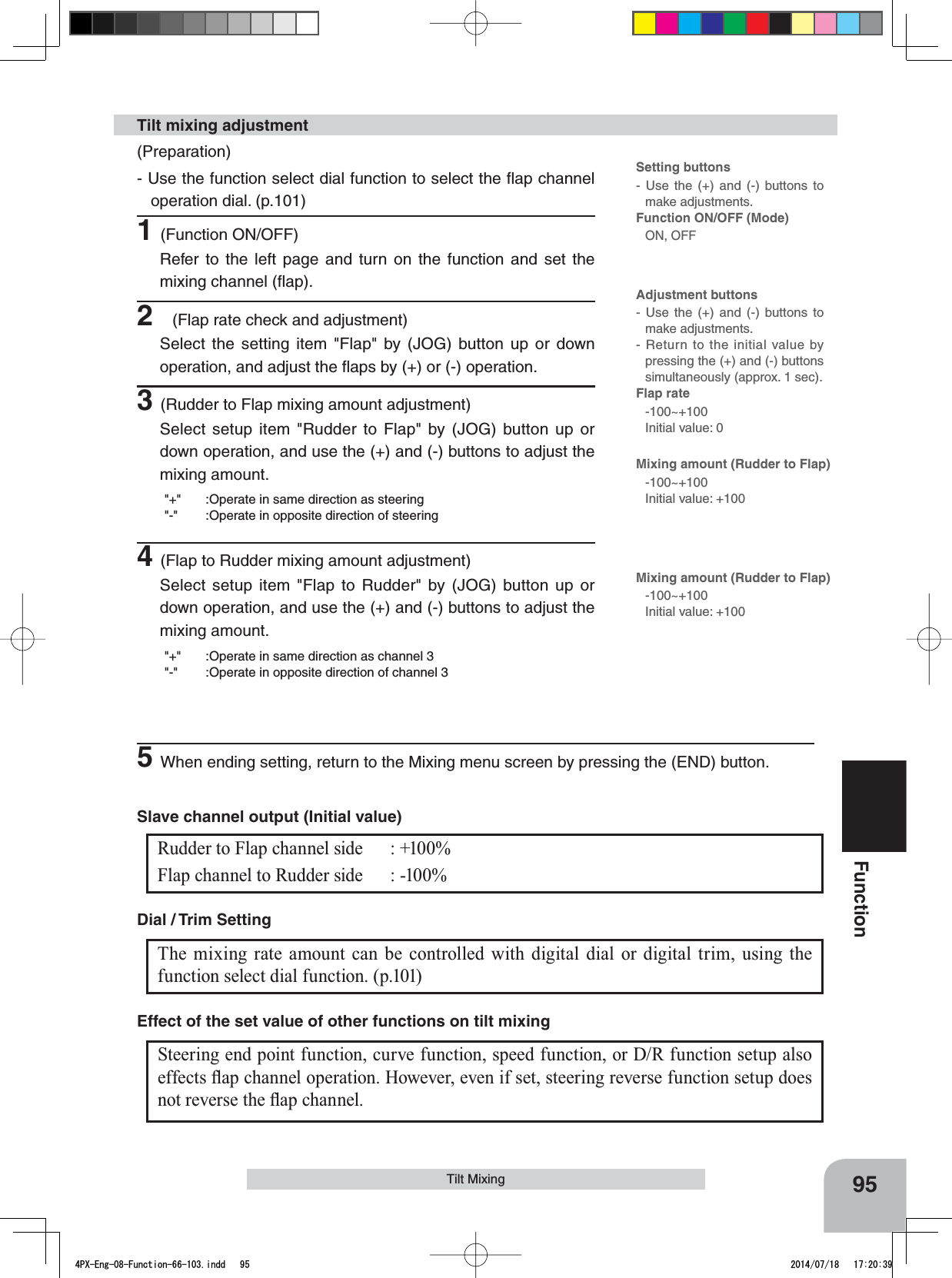 95FunctionSteering end point function, curve function, speed function, or D/R function setup also HIIHFWVÀDSFKDQQHORSHUDWLRQ+RZHYHUHYHQLIVHWVWHHULQJUHYHUVHIXQFWLRQVHWXSGRHVQRWUHYHUVHWKHÀDSFKDQQHOEffect of the set value of other functions on tilt mixingTilt Mixing(Preparation)- Use the function select dial function to select the ﬂap channel operation dial. (p.101)1(Function ON/OFF)Refer to the left page and turn on the function and set the mixing channel (ﬂap).2(Flap rate check and adjustment)Select the setting item &quot;Flap&quot; by (JOG) button up or down operation, and adjust the ﬂaps by (+) or (-) operation.3(Rudder to Flap mixing amount adjustment)Select setup item &quot;Rudder to Flap&quot; by (JOG) button up or down operation, and use the (+) and (-) buttons to adjust the mixing amount.&quot;+&quot; :Operate in same direction as steering&quot;-&quot; :Operate in opposite direction of steering4(Flap to Rudder mixing amount adjustment)Select setup item &quot;Flap to Rudder&quot; by (JOG) button up or down operation, and use the (+) and (-) buttons to adjust the mixing amount.&quot;+&quot; :Operate in same direction as channel 3&quot;-&quot; :Operate in opposite direction of channel 3Tilt mixing adjustmentThe mixing rate amount can be controlled with digital dial or digital trim, using the function select dial function. (p.101)Dial / Trim Setting Rudder to Flap channel side : +100%Flap channel to Rudder side : -100%Slave channel output (Initial value)Setting buttons- Use the (+) and (-) buttons to make adjustments.Function ON/OFF (Mode)ON, OFFAdjustment buttons- Use the (+) and (-) buttons to make adjustments.- Return to the initial value by pressing the (+) and (-) buttons simultaneously (approx. 1 sec).Flap rate-100~+100Initial value: 0Mixing amount (Rudder to Flap)-100~+100Initial value: +100Mixing amount (Rudder to Flap)-100~+100Initial value: +1005When ending setting, return to the Mixing menu screen by pressing the (END) button.4PX-Eng-08-Function-66-103.indd   95 2014/07/18   17:20:39