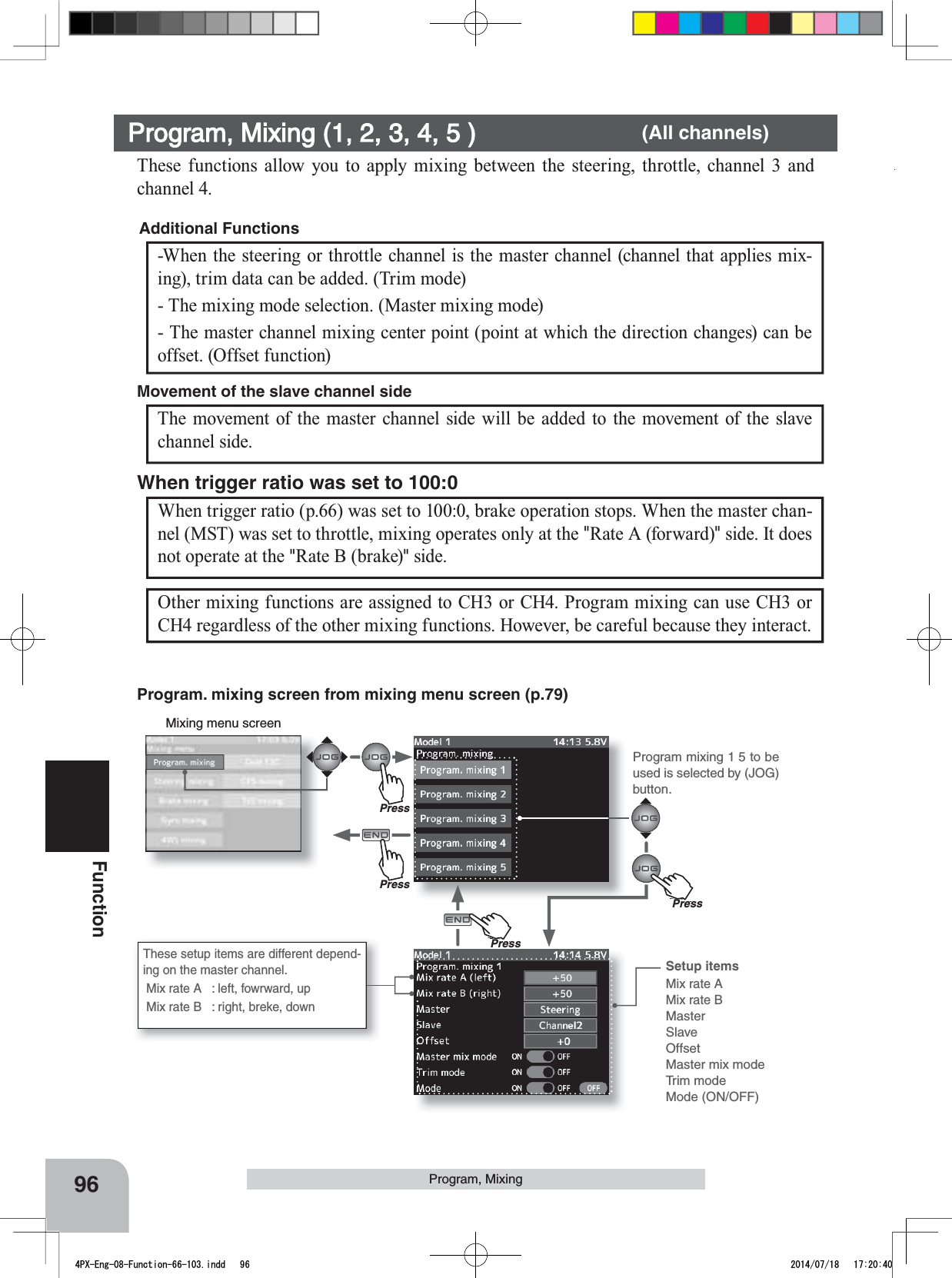 Program mixing 1 5 to be used is selected by (JOG) button.PressPressPu hPressPu hPress96FunctionProgram, MixingWhen trigger ratio (p.66) was set to 100:0, brake operation stops. When the master chan-nel (MST) was set to throttle, mixing operates only at the &quot;Rate A (forward)&quot; side. It does not operate at the &quot;Rate B (brake)&quot; side.When trigger ratio was set to 100:0Mixing menu screenOther mixing functions are assigned to CH3 or CH4. Program mixing can use CH3 or CH4 regardless of the other mixing functions. However, be careful because they interact.These setup items are different depend-ing on the master channel. Mix rate A  : left, fowrward, up Mix rate B  : right, breke, downThese functions allow you to apply mixing between the steering, throttle, channel 3 and channel 4.-When the steering or throttle channel is the master channel (channel that applies mix-ing), trim data can be added. (Trim mode)- The mixing mode selection. (Master mixing mode) - The master channel mixing center point (point at which the direction changes) can be offset. (Offset function)Additional Functions The movement of the master channel side will be added to the movement of the slave channel side.Movement of the slave channel sideProgram, Mixing (1, 2, 3, 4, 5 )       (All channels)Setup itemsMix rate AMix rate BMasterSlaveOffsetMaster mix modeTrim modeMode (ON/OFF)Program. mixing screen from mixing menu screen (p.79)4PX-Eng-08-Function-66-103.indd   96 2014/07/18   17:20:40