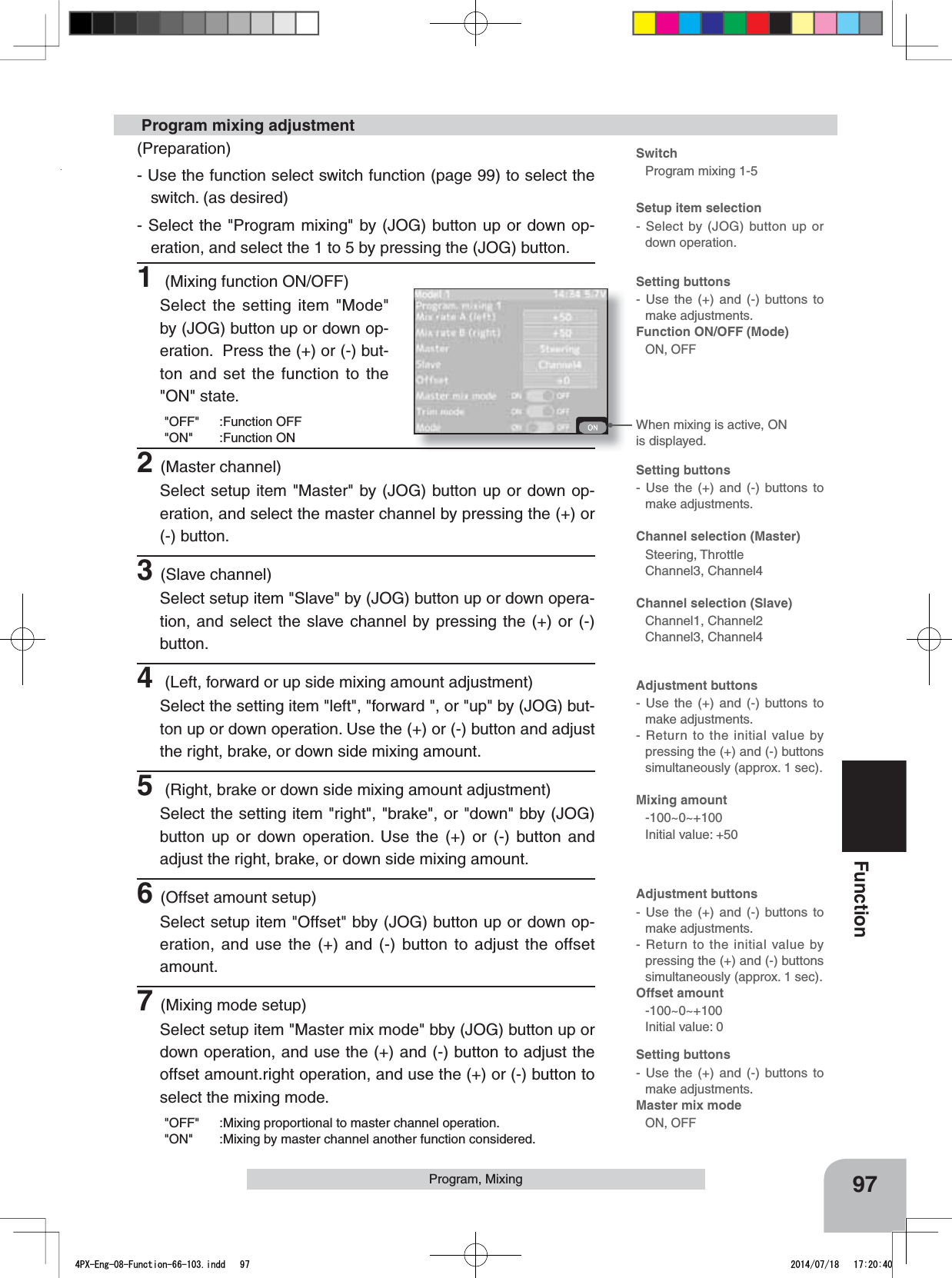 When mixing is active, ON is displayed.97FunctionProgram, Mixing Program mixing adjustmentSwitchProgram mixing 1-5Setup item selection- Select by (JOG) button up or down operation.(Preparation)- Use the function select switch function (page 99) to select the switch. (as desired)- Select the &quot;Program mixing&quot; by (JOG) button up or down op-eration, and select the 1 to 5 by pressing the (JOG) button.1 (Mixing function ON/OFF)Select the setting item &quot;Mode&quot; by (JOG) button up or down op-eration.  Press the (+) or (-) but-ton and set the function to the &quot;ON&quot; state.&quot;OFF&quot; :Function OFF&quot;ON&quot; :Function ON2(Master channel)Select setup item &quot;Master&quot; by (JOG) button up or down op-eration, and select the master channel by pressing the (+) or (-) button.3(Slave channel)Select setup item &quot;Slave&quot; by (JOG) button up or down opera-tion, and select the slave channel by pressing the (+) or (-) button.4 (Left, forward or up side mixing amount adjustment)Select the setting item &quot;left&quot;, &quot;forward &quot;, or &quot;up&quot; by (JOG) but-ton up or down operation. Use the (+) or (-) button and adjust the right, brake, or down side mixing amount.5 (Right, brake or down side mixing amount adjustment)Select the setting item &quot;right&quot;, &quot;brake&quot;, or &quot;down&quot; bby (JOG) button up or down operation. Use the (+) or (-) button and adjust the right, brake, or down side mixing amount.6(Offset amount setup)Select setup item &quot;Offset&quot; bby (JOG) button up or down op-eration, and use the (+) and (-) button to adjust the offset amount.7(Mixing mode setup)Select setup item &quot;Master mix mode&quot; bby (JOG) button up or down operation, and use the (+) and (-) button to adjust the offset amount.right operation, and use the (+) or (-) button to select the mixing mode.&quot;OFF&quot; :Mixing proportional to master channel operation.&quot;ON&quot; :Mixing by master channel another function considered.Setting buttons- Use the (+) and (-) buttons to make adjustments.Function ON/OFF (Mode)ON, OFFSetting buttons- Use the (+) and (-) buttons to make adjustments.Master mix modeON, OFFSetting buttons- Use the (+) and (-) buttons to make adjustments.Channel selection (Master)Steering, ThrottleChannel3, Channel4Channel selection (Slave)Channel1, Channel2Channel3, Channel4Adjustment buttons- Use the (+) and (-) buttons to make adjustments.- Return to the initial value by pressing the (+) and (-) buttons simultaneously (approx. 1 sec).Mixing amount-100~0~+100Initial value: +50Adjustment buttons- Use the (+) and (-) buttons to make adjustments.- Return to the initial value by pressing the (+) and (-) buttons simultaneously (approx. 1 sec).Offset amount -100~0~+100Initial value: 04PX-Eng-08-Function-66-103.indd   97 2014/07/18   17:20:40