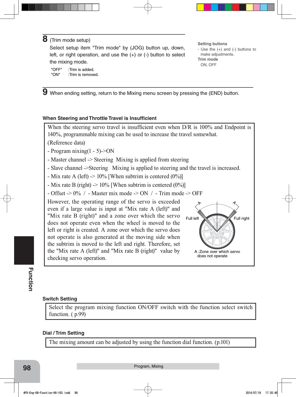 98FunctionProgram, MixingAAFull rightFull leftA :Zone over which servo does not operate:KHQWKHVWHHULQJVHUYRWUDYHOLVLQVXI¿FLHQWHYHQZKHQ&apos;5LVDQG(QGSRLQWLV140%, programmable mixing can be used to increase the travel somewhat. (Reference data)- Program nixing(1 - 5)-&gt;ON- Master channel -&gt; Steering  Mixing is applied from steering- Slave channel -&gt;Steering   Mixing is applied to steering and the travel is increased.- Mix rate A (left) -&gt; 10% [When subtrim is centered (0%)]- Mix rate B (right) -&gt; 10% [When subtrim is centered (0%)]- Offset -&gt; 0%  /  - Master mix mode -&gt; ON  /  - Trim mode -&gt; OFFHowever, the operating range of the servo is exceeded even if a large value is input at &quot;Mix rate A (left)&quot; and &quot;Mix rate B (right)&quot; and a zone over which the servo does not operate even when the wheel is moved to the left or right is created. A zone over which the servo does not operate is also generated at the moving side when the subtrim is moved to the left and right. Therefore, set the &quot;Mix rate A (left)&quot; and &quot;Mix rate B (right)&quot;  value by checking servo operation. When Steering and Throttle Travel is Insufﬁcient The mixing amount can be adjusted by using the function dial function. (p.101)Dial / Trim Setting Select the program mixing function ON/OFF switch with the function select switch function. ( p.99) Switch Setting 8(Trim mode setup)Select setup item &quot;Trim mode&quot; by (JOG) button up, down, left, or right operation, and use the (+) or (-) button to select the mixing mode.&quot;OFF&quot; :Trim is added.&quot;ON&quot; :Trim is removed.Setting buttons- Use the (+) and (-) buttons to make adjustments.Trim modeON, OFF9When ending setting, return to the Mixing menu screen by pressing the (END) button.4PX-Eng-08-Function-66-103.indd   98 2014/07/18   17:20:40