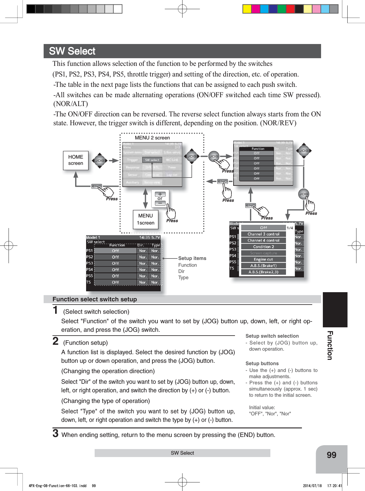 HOMEscreenorMENU1screenMENU 2 screen99FunctionSW Select1 (Select switch selection)Select &quot;Function&quot; of the switch you want to set by (JOG) button up, down, left, or right op-eration, and press the (JOG) switch.Function select switch setup2 (Function setup)A function list is displayed. Select the desired function by (JOG) button up or down operation, and press the (JOG) button.(Changing the operation direction)Select &quot;Dir&quot; of the switch you want to set by (JOG) button up, down, left, or right operation, and switch the direction by (+) or (-) button.(Changing the type of operation)Select &quot;Type&quot; of the switch you want to set by (JOG) button up, down, left, or right operation and switch the type by (+) or (-) button.3When ending setting, return to the menu screen by pressing the (END) button.SW SelectThis function allows selection of the function to be performed by the switches (PS1, PS2, PS3, PS4, PS5, throttle trigger) and setting of the direction, etc. of operation.-The table in the next page lists the functions that can be assigned to each push switch. -All switches can be made alternating operations (ON/OFF switched each time SW pressed). (NOR/ALT)-The ON/OFF direction can be reversed. The reverse select function always starts from the ON state. However, the trigger switch is different, depending on the position. (NOR/REV)Setup buttons- Use the (+) and (-) buttons to make adjustments.- Press the (+) and (-) buttons simultaneously (approx. 1 sec) to return to the initial screen.Initial value: &quot;OFF&quot;, &quot;Nor&quot;, &quot;Nor&quot;Setup switch selection- Select by (JOG) button up, down operation.Setup itemsFunctionDirTypePressPressPressPu hPressPu hPressPuhPress4PX-Eng-08-Function-66-103.indd   99 2014/07/18   17:20:41