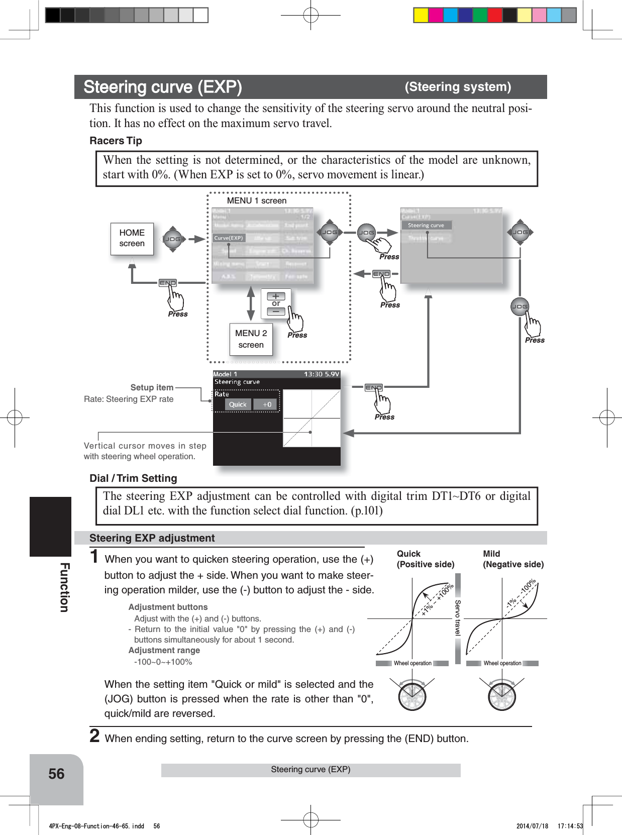 orMENU 1 screenHOMEscreenMENU 2 screenPressPressPressPressPress+1% ~ +100%-1% ~ -100%Wheel operationMild(Negative side)Quick(Positive side)Wheel operationServo travelVertical cursor moves in step with steering wheel operation.1When you want to quicken steering operation, use the (+) button to adjust the + side. When you want to make steer-ing operation milder, use the (-) button to adjust the - side.Steering EXP adjustmentThe steering EXP adjustment can be controlled with digital trim DT1~DT6 or digital dial DL1 etc. with the function select dial function. (p.101) Dial / Trim Setting Adjustment buttonsAdjust with the (+) and (-) buttons.- Return to the initial value &quot;0&quot; by pressing the (+) and (-) buttons simultaneously for about 1 second.Adjustment range-100~0~+100%Setup itemRate: Steering EXP rateWhen the setting item &quot;Quick or mild&quot; is selected and the (JOG) button is pressed when the rate is other than &quot;0&quot;, quick/mild are reversed.2When ending setting, return to the curve screen by pressing the (END) button.56FunctionSteering curve (EXP)Steering curve (EXP) (Steering system)This function is used to change the sensitivity of the steering servo around the neutral posi-tion. It has no effect on the maximum servo travel. When the setting is not determined, or the characteristics of the model are unknown, start with 0%. (When EXP is set to 0%, servo movement is linear.) Racers Tip PrePress4PX-Eng-08-Function-46-65.indd   56 2014/07/18   17:14:53
