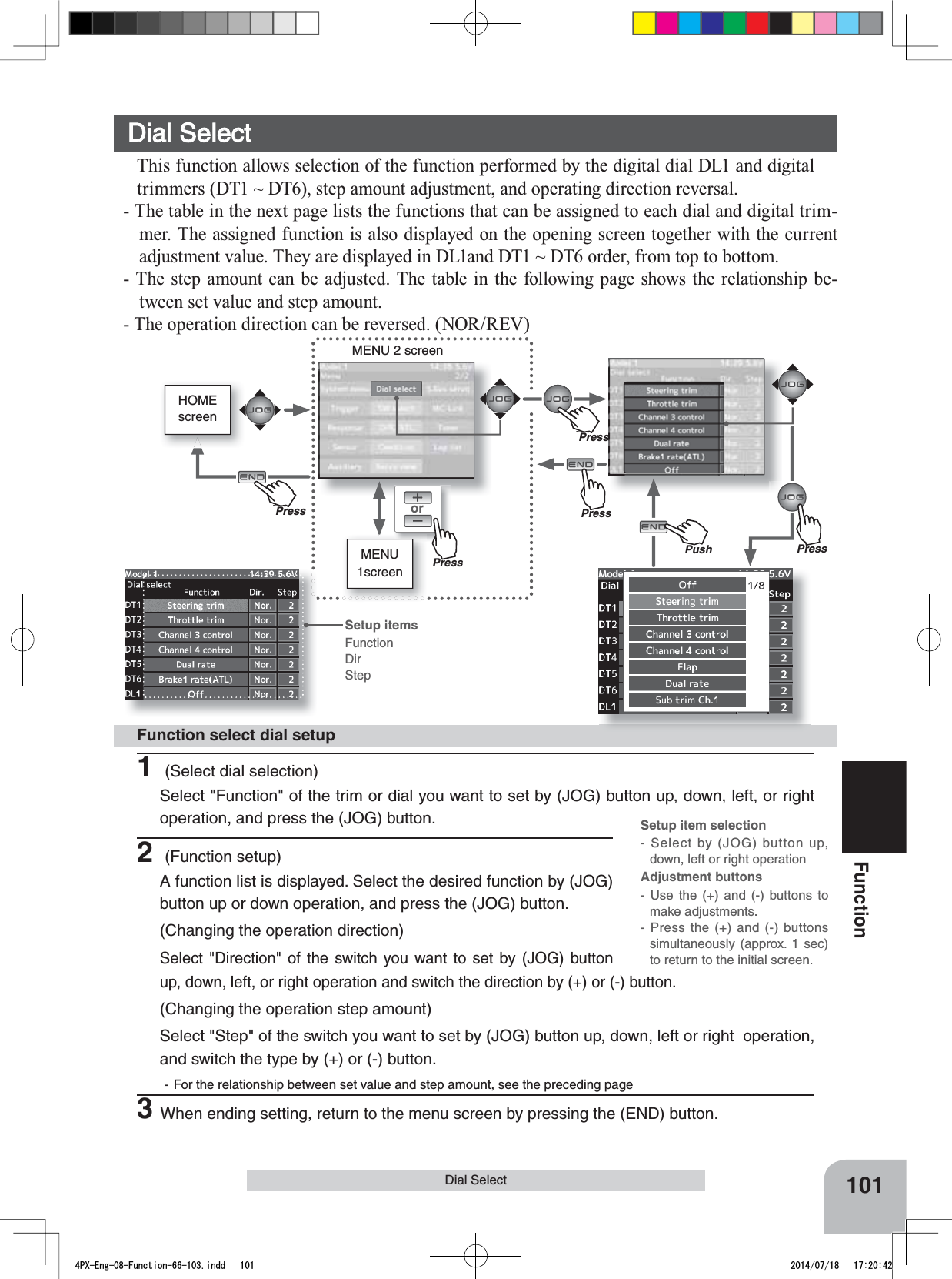 orMENU1screenMENU 2 screenPushHOMEscreen101FunctionDial SelectFunction select dial setup1 (Select dial selection)Select &quot;Function&quot; of the trim or dial you want to set by (JOG) button up, down, left, or right operation, and press the (JOG) button. Setup item selection- Select by (JOG) button up, down, left or right operationAdjustment buttons- Use the (+) and (-) buttons to make adjustments.- Press the (+) and (-) buttons simultaneously (approx. 1 sec) to return to the initial screen.Dial SelectThis function allows selection of the function performed by the digital dial DL1 and digital trimmers (DT1 ~ DT6), step amount adjustment, and operating direction reversal.- The table in the next page lists the functions that can be assigned to each dial and digital trim-mer. The assigned function is also displayed on the opening screen together with the current adjustment value. They are displayed in DL1and DT1 ~ DT6 order, from top to bottom.- The step amount can be adjusted. The table in the following page shows the relationship be-tween set value and step amount.- The operation direction can be reversed. (NOR/REV)Setup itemsFunctionDirStep2 (Function setup)A function list is displayed. Select the desired function by (JOG) button up or down operation, and press the (JOG) button.(Changing the operation direction)Select &quot;Direction&quot; of the switch you want to set by (JOG) button up, down, left, or right operation and switch the direction by (+) or (-) button.(Changing the operation step amount)Select &quot;Step&quot; of the switch you want to set by (JOG) button up, down, left or right  operation, and switch the type by (+) or (-) button.- For the relationship between set value and step amount, see the preceding page3When ending setting, return to the menu screen by pressing the (END) button.PressPressPressPu hPressPu hPress4PX-Eng-08-Function-66-103.indd   101 2014/07/18   17:20:42