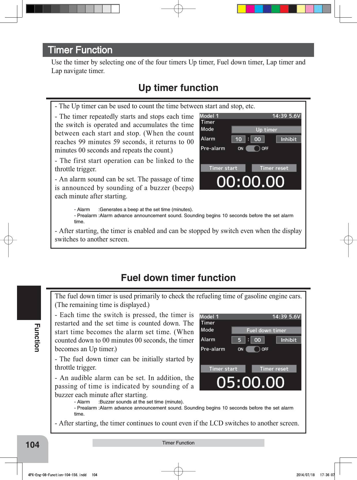 104FunctionTimer FunctionTimer Function Use the timer by selecting one of the four timers Up timer, Fuel down timer, Lap timer and Lap navigate timer.Up timer function- The Up timer can be used to count the time between start and stop, etc.- The timer repeatedly starts and stops each time the switch is operated and accumulates the time between each start and stop. (When the count reaches 99 minutes 59 seconds, it returns to 00 minutes 00 seconds and repeats the count.)- The first start operation can be linked to the throttle trigger.- An alarm sound can be set. The passage of time is announced by sounding of a buzzer (beeps) each minute after starting.- Alarm :Generates a beep at the set time (minutes).- Prealarm :Alarm advance announcement sound. Sounding begins 10 seconds before the set alarm time.- After starting, the timer is enabled and can be stopped by switch even when the display switches to another screen.Fuel down timer functionThe fuel down timer is used primarily to check the refueling time of gasoline engine cars. (The remaining time is displayed.)- Each time the switch is pressed, the timer is restarted and the set time is counted down. The start time becomes the alarm set time. (When counted down to 00 minutes 00 seconds, the timer becomes an Up timer.)- The fuel down timer can be initially started by throttle trigger.- An audible alarm can be set. In addition, the passing of time is indicated by sounding of a buzzer each minute after starting.- Alarm :Buzzer sounds at the set time (minute).- Prealarm :Alarm advance announcement sound. Sounding begins 10 seconds before the set alarm time.- After starting, the timer continues to count even if the LCD switches to another screen.4PX-Eng-08-Function-104-156.indd   104 2014/07/18   17:36:07