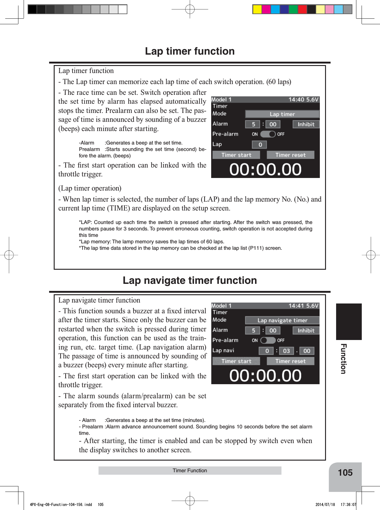 105FunctionTimer FunctionLap timer functionLap timer function- The Lap timer can memorize each lap time of each switch operation. (60 laps)- The race time can be set. Switch operation after the set time by alarm has elapsed automatically stops the timer. Prealarm can also be set. The pas-sage of time is announced by sounding of a buzzer (beeps) each minute after starting. -Alarm :Generates a beep at the set time.Prealarm :Starts sounding the set time (second) be-fore the alarm. (beeps)7KH ¿UVWVWDUW RSHUDWLRQFDQ EH OLQNHGZLWKWKHthrottle trigger.(Lap timer operation)- When lap timer is selected, the number of laps (LAP) and the lap memory No. (No.) and current lap time (TIME) are displayed on the setup screen.*LAP: Counted up each time the switch is pressed after starting. After the switch was pressed, the numbers pause for 3 seconds. To prevent erroneous counting, switch operation is not accepted during this time*Lap memory: The lamp memory saves the lap times of 60 laps.*The lap time data stored in the lap memory can be checked at the lap list (P111) screen.Lap navigate timer functionLap navigate timer function7KLVIXQFWLRQVRXQGVDEX]]HUDWD¿[HGLQWHUYDOafter the timer starts. Since only the buzzer can be restarted when the switch is pressed during timer operation, this function can be used as the train-ing run, etc. target time. (Lap navigation alarm) The passage of time is announced by sounding of a buzzer (beeps) every minute after starting.7KH ¿UVWVWDUW RSHUDWLRQFDQ EH OLQNHGZLWKWKHthrottle trigger.- The alarm sounds (alarm/prealarm) can be set VHSDUDWHO\IURPWKH¿[HGLQWHUYDOEX]]HU- Alarm :Generates a beep at the set time (minutes).- Prealarm :Alarm advance announcement sound. Sounding begins 10 seconds before the set alarm time.- After starting, the timer is enabled and can be stopped by switch even when the display switches to another screen.4PX-Eng-08-Function-104-156.indd   105 2014/07/18   17:36:07