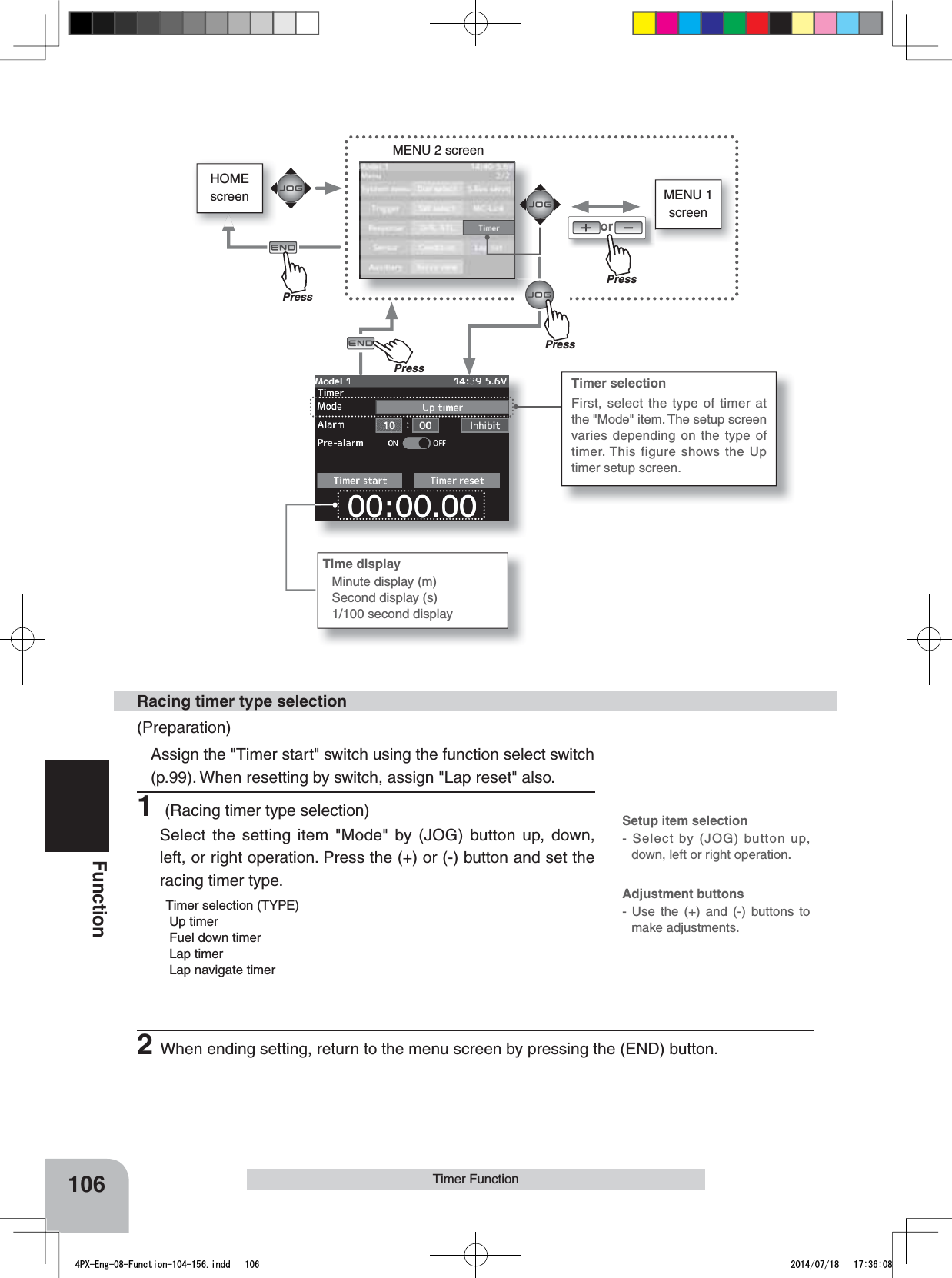 HOMEscreen MENU 1 screenorMENU 2 screen106FunctionTimer FunctionTimer selectionFirst, select the type of timer at the &quot;Mode&quot; item. The setup screen varies depending on the type of timer. This figure shows the Up timer setup screen.(Preparation)Assign the &quot;Timer start&quot; switch using the function select switch (p.99). When resetting by switch, assign &quot;Lap reset&quot; also.1 (Racing timer type selection)Select the setting item &quot;Mode&quot; by (JOG) button up, down, left, or right operation. Press the (+) or (-) button and set the racing timer type.Timer selection (TYPE) Up timer Fuel down timer Lap timer Lap navigate timerRacing timer type selectionTime displayMinute display (m)Second display (s)1/100 second displaySetup item selection- Select by (JOG) button up, down, left or right operation.Adjustment buttons- Use the (+) and (-) buttons to make adjustments.2When ending setting, return to the menu screen by pressing the (END) button.PressPressPressPrePress4PX-Eng-08-Function-104-156.indd   106 2014/07/18   17:36:08