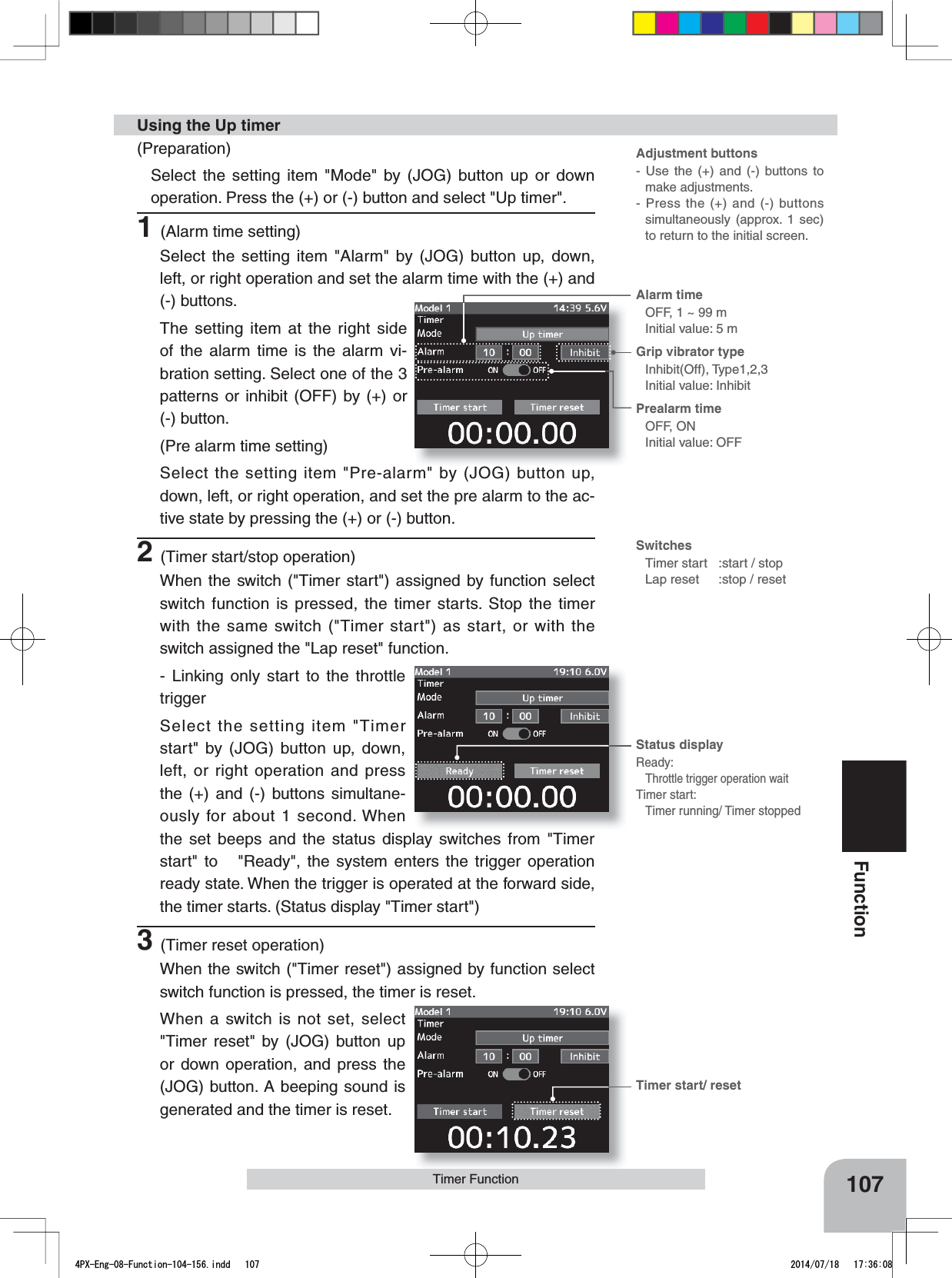 Adjustment buttons- Use the (+) and (-) buttons to make adjustments.- Press the (+) and (-) buttons simultaneously (approx. 1 sec) to return to the initial screen.SwitchesTimer start :start / stopLap reset :stop / resetTimer start/ resetAlarm time OFF, 1 ~ 99 mInitial value: 5 mGrip vibrator typeInhibit(Off), Type1,2,3Initial value: InhibitPrealarm time OFF, ONInitial value: OFFStatus displayReady:Throttle trigger operation waitTimer start:Timer running/ Timer stopped107FunctionTimer Function(Preparation)Select the setting item &quot;Mode&quot; by (JOG) button up or down operation. Press the (+) or (-) button and select &quot;Up timer&quot;.1(Alarm time setting)Select the setting item &quot;Alarm&quot; by (JOG) button up, down, left, or right operation and set the alarm time with the (+) and (-) buttons.The setting item at the right side of the alarm time is the alarm vi-bration setting. Select one of the 3 patterns or inhibit (OFF) by (+) or (-) button.(Pre alarm time setting)Select the setting item &quot;Pre-alarm&quot; by (JOG) button up, down, left, or right operation, and set the pre alarm to the ac-tive state by pressing the (+) or (-) button.2(Timer start/stop operation)When the switch (&quot;Timer start&quot;) assigned by function select switch function is pressed, the timer starts. Stop the timer with the same switch (&quot;Timer start&quot;) as start, or with the switch assigned the &quot;Lap reset&quot; function.- Linking only start to the throttle triggerSelect the setting item &quot;Timer start&quot; by (JOG) button up, down, left, or right operation and press the (+) and (-) buttons simultane-ously for about 1 second. When the set beeps and the status display switches from &quot;Timer start&quot; to   &quot;Ready&quot;, the system enters the trigger operation ready state. When the trigger is operated at the forward side, the timer starts. (Status display &quot;Timer start&quot;)3(Timer reset operation)When the switch (&quot;Timer reset&quot;) assigned by function select switch function is pressed, the timer is reset. When a switch is not set, select &quot;Timer reset&quot; by (JOG) button up or down operation, and press the (JOG) button. A beeping sound is generated and the timer is reset.Using the Up timer4PX-Eng-08-Function-104-156.indd   107 2014/07/18   17:36:08