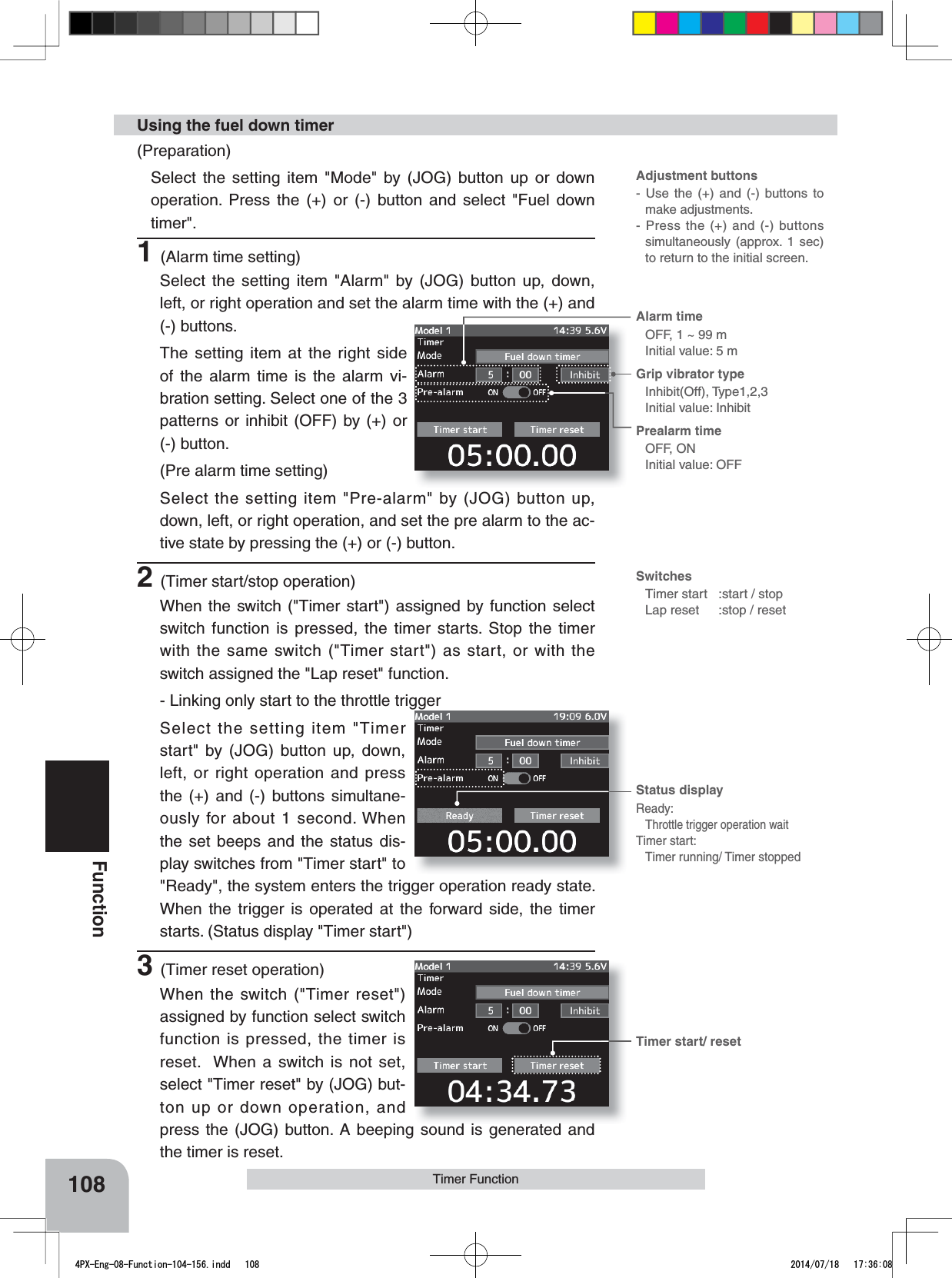 Adjustment buttons- Use the (+) and (-) buttons to make adjustments.- Press the (+) and (-) buttons simultaneously (approx. 1 sec) to return to the initial screen.SwitchesTimer start :start / stopLap reset :stop / resetTimer start/ resetAlarm time OFF, 1 ~ 99 mInitial value: 5 mGrip vibrator typeInhibit(Off), Type1,2,3Initial value: InhibitPrealarm time OFF, ONInitial value: OFFStatus displayReady:Throttle trigger operation waitTimer start:Timer running/ Timer stopped108FunctionTimer Function(Preparation)Select the setting item &quot;Mode&quot; by (JOG) button up or down operation. Press the (+) or (-) button and select &quot;Fuel down timer&quot;.1(Alarm time setting)Select the setting item &quot;Alarm&quot; by (JOG) button up, down, left, or right operation and set the alarm time with the (+) and (-) buttons.The setting item at the right side of the alarm time is the alarm vi-bration setting. Select one of the 3 patterns or inhibit (OFF) by (+) or (-) button.(Pre alarm time setting)Select the setting item &quot;Pre-alarm&quot; by (JOG) button up, down, left, or right operation, and set the pre alarm to the ac-tive state by pressing the (+) or (-) button.2(Timer start/stop operation)When the switch (&quot;Timer start&quot;) assigned by function select switch function is pressed, the timer starts. Stop the timer with the same switch (&quot;Timer start&quot;) as start, or with the switch assigned the &quot;Lap reset&quot; function.- Linking only start to the throttle triggerSelect the setting item &quot;Timer start&quot; by (JOG) button up, down, left, or right operation and press the (+) and (-) buttons simultane-ously for about 1 second. When the set beeps and the status dis-play switches from &quot;Timer start&quot; to  &quot;Ready&quot;, the system enters the trigger operation ready state. When the trigger is operated at the forward side, the timer starts. (Status display &quot;Timer start&quot;)3(Timer reset operation)When the switch (&quot;Timer reset&quot;) assigned by function select switch function is pressed, the timer is reset.  When a switch is not set, select &quot;Timer reset&quot; by (JOG) but-ton up or down operation, and press the (JOG) button. A beeping sound is generated and the timer is reset.Using the fuel down timer4PX-Eng-08-Function-104-156.indd   108 2014/07/18   17:36:08