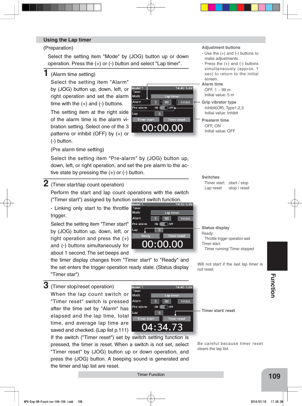 Alarm time OFF, 1 ~ 99 mInitial value: 5 mGrip vibrator typeInhibit(Off), Type1,2,3Initial value: InhibitPrealarm time OFF, ONInitial value: OFFStatus displayReady:Throttle trigger operation waitTimer start:Timer running/ Timer stoppedTimer start/ resetWill not start if the last lap timer is not reset109FunctionTimer FunctionAdjustment buttons- Use the (+) and (-) buttons to make adjustments.- Press the (+) and (-) buttons simultaneously (approx. 1 sec) to return to the initial screen.SwitchesTimer start :start / stopLap reset :stop / reset(Preparation)Select the setting item &quot;Mode&quot; by (JOG) button up or down operation. Press the (+) or (-) button and select &quot;Lap timer&quot;.1(Alarm time setting)Select the setting item &quot;Alarm&quot; by (JOG) button up, down, left, or right operation and set the alarm time with the (+) and (-) buttons.The setting item at the right side of the alarm time is the alarm vi-bration setting. Select one of the 3 patterns or inhibit (OFF) by (+) or (-) button.(Pre alarm time setting)Select the setting item &quot;Pre-alarm&quot; by (JOG) button up, down, left, or right operation, and set the pre alarm to the ac-tive state by pressing the (+) or (-) button.2(Timer start/lap count operation)Perform the start and lap count operations with the switch  (&quot;Timer start&quot;) assigned by function select switch function.- Linking only start to the throttle trigger.Select the setting item &quot;Timer start&quot;by (JOG) button up, down, left, or right operation and press the (+) and (-) buttons simultaneously for about 1 second. The set beeps and the timer display changes from &quot;Timer start&quot; to &quot;Ready&quot; and the set enters the trigger operation ready state. (Status display &quot;Timer star&quot;)3(Timer stop/reset operation)When the lap count switch or &quot;Timer reset&quot; switch is pressed after the time set by &quot;Alarm&quot; has elapsed and the lap time, total time, and average lap time are saved and checked. (Lap list p.111)  If the switch (&quot;Timer reset&quot;) set by switch setting function is pressed, the timer is reset. When a switch is not set, select &quot;Timer reset&quot; by (JOG) button up or down operation, and press the (JOG) button. A beeping sound is generated and the timer and lap list are reset.Using the Lap timerBe careful because timer reset clears the lap list.4PX-Eng-08-Function-104-156.indd   109 2014/07/18   17:36:09