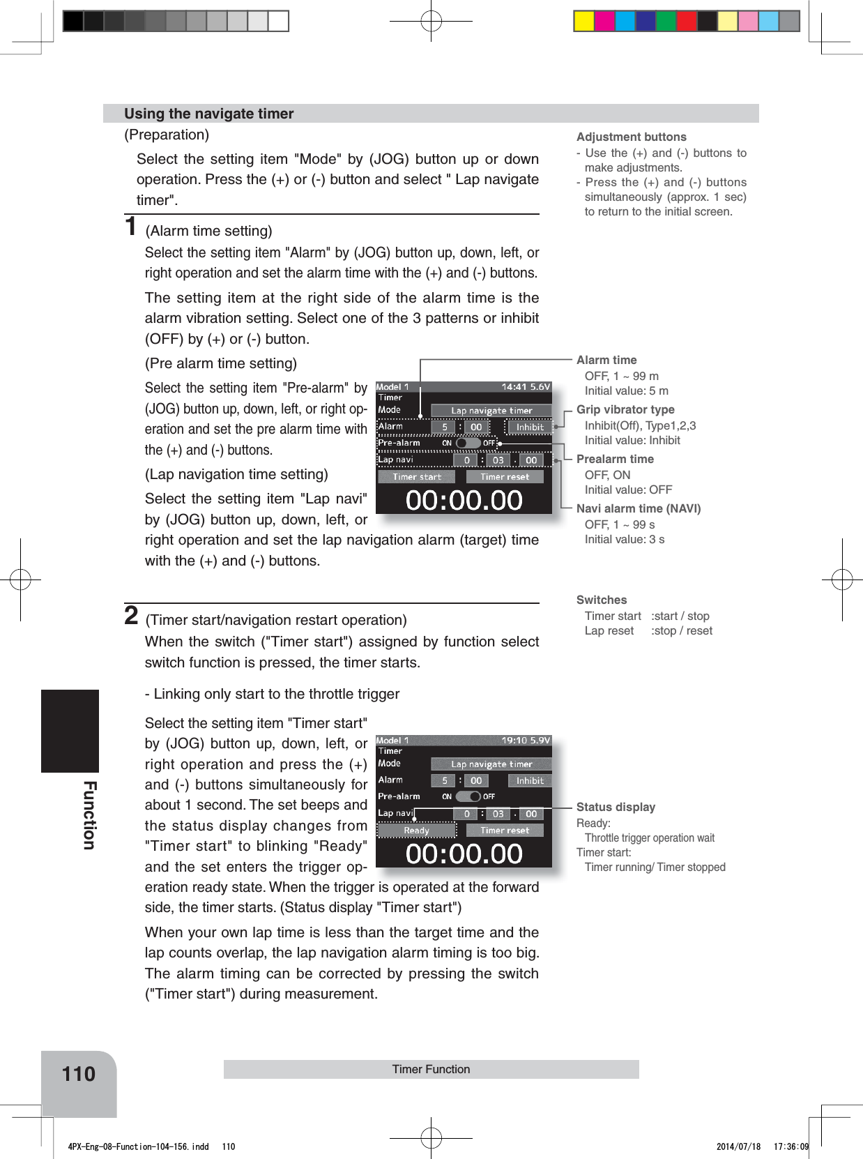 Adjustment buttons- Use the (+) and (-) buttons to make adjustments.- Press the (+) and (-) buttons simultaneously (approx. 1 sec) to return to the initial screen.SwitchesTimer start:start / stopLap reset :stop / resetAlarm time OFF, 1 ~ 99 mInitial value: 5 mGrip vibrator typeInhibit(Off), Type1,2,3Initial value: InhibitPrealarm time OFF, ONInitial value: OFFNavi alarm time (NAVI)OFF, 1 ~ 99 sInitial value: 3 sStatus displayReady:Throttle trigger operation waitTimer start:Timer running/ Timer stopped110FunctionTimer Function(Preparation)Select the setting item &quot;Mode&quot; by (JOG) button up or down operation. Press the (+) or (-) button and select &quot; Lap navigate timer&quot;.1(Alarm time setting)Select the setting item &quot;Alarm&quot; by (JOG) button up, down, left, or right operation and set the alarm time with the (+) and (-) buttons.The setting item at the right side of the alarm time is the alarm vibration setting. Select one of the 3 patterns or inhibit (OFF) by (+) or (-) button.(Pre alarm time setting)Select the setting item &quot;Pre-alarm&quot; by (JOG) button up, down, left, or right op-eration and set the pre alarm time with the (+) and (-) buttons.(Lap navigation time setting)Select the setting item &quot;Lap navi&quot; by (JOG) button up, down, left, or right operation and set the lap navigation alarm (target) time with the (+) and (-) buttons.2(Timer start/navigation restart operation)When the switch (&quot;Timer start&quot;) assigned by function select switch function is pressed, the timer starts.- Linking only start to the throttle triggerSelect the setting item &quot;Timer start&quot;by (JOG) button up, down, left, or right operation and press the (+) and (-) buttons simultaneously for about 1 second. The set beeps and the status display changes from &quot;Timer start&quot; to blinking &quot;Ready&quot; and the set enters the trigger op-eration ready state. When the trigger is operated at the forward side, the timer starts. (Status display &quot;Timer start&quot;)When your own lap time is less than the target time and the lap counts overlap, the lap navigation alarm timing is too big. The alarm timing can be corrected by pressing the switch (&quot;Timer start&quot;) during measurement.Using the navigate timer4PX-Eng-08-Function-104-156.indd   110 2014/07/18   17:36:09