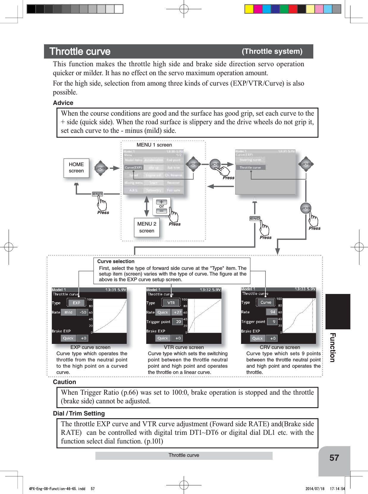 orMENU 1 screenHOMEscreenMENU 2 screenEXP curve screenCurve type which operates the throttle from the neutral point to the high point on a curved curve.VTR curve screenCurve type which sets the switching point between the throttle neutral point and high point and operates the throttle on a linear curve.CRV curve screenCurve type which sets 9 points between the throttle neutral point and high point and operates the throttle.PressPressPressPressThe throttle EXP curve and VTR curve adjustment (Foward side RATE) and(Brake side RATE)  can be controlled with digital trim DT1~DT6 or digital dial DL1 etc. with the function select dial function. (p.101) Dial / Trim Setting When Trigger Ratio (p.66) was set to 100:0, brake operation is stopped and the throttle (brake side) cannot be adjusted.CautionCurve selectionFirst, select the type of forward side curve at the &quot;Type&quot; item. The setup item (screen) varies with the type of curve. The ﬁgure at the above is the EXP curve setup screen.PrePress57FunctionThrottle curveThrottle curve (Throttle system)This function makes the throttle high side and brake side direction servo operation quicker or milder. It has no effect on the servo maximum operation amount.For the high side, selection from among three kinds of curves (EXP/VTR/Curve) is also possible.When the course conditions are good and the surface has good grip, set each curve to the + side (quick side). When the road surface is slippery and the drive wheels do not grip it, set each curve to the - minus (mild) side.Advice4PX-Eng-08-Function-46-65.indd   57 2014/07/18   17:14:54