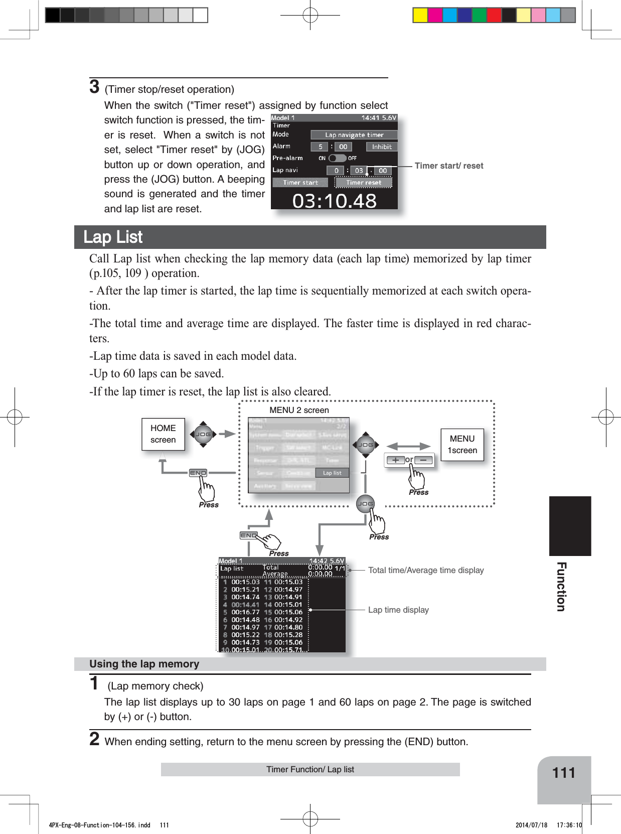 HOMEscreen MENU1screenorMENU 2 screenTimer start/ reset111FunctionTimer Function/ Lap list3(Timer stop/reset operation)When the switch (&quot;Timer reset&quot;) assigned by function select switch function is pressed, the tim-er is reset.  When a switch is not set, select &quot;Timer reset&quot; by (JOG) button up or down operation, and press the (JOG) button. A beeping sound is generated and the timer and lap list are reset.Lap List Call Lap list when checking the lap memory data (each lap time) memorized by lap timer (p.105, 109 ) operation.- After the lap timer is started, the lap time is sequentially memorized at each switch opera-tion.-The total time and average time are displayed. The faster time is displayed in red charac-ters.-Lap time data is saved in each model data.-Up to 60 laps can be saved.-If the lap timer is reset, the lap list is also cleared.1 (Lap memory check)The lap list displays up to 30 laps on page 1 and 60 laps on page 2. The page is switched by (+) or (-) button.2When ending setting, return to the menu screen by pressing the (END) button.Using the lap memoryTotal time/Average time displayLap time displayPressPressPressPrePress4PX-Eng-08-Function-104-156.indd   111 2014/07/18   17:36:10