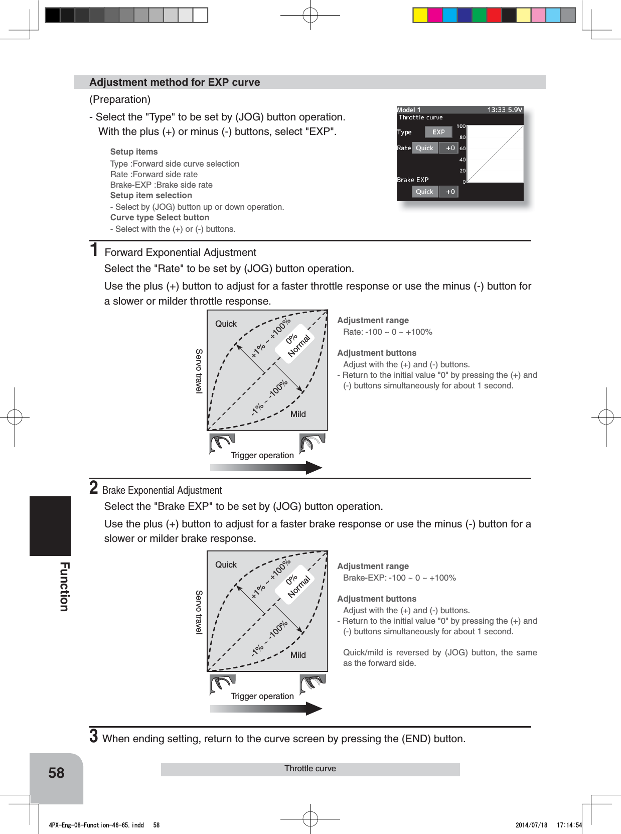 0%Normal+1% ~ +100%Trigger operationQuick-1% ~ -100%MildServo travel0%Normal+1% ~ +100%Trigger operationQuick-1% ~ -100%MildServo travelAdjustment rangeRate: -100 ~ 0 ~ +100%Adjustment buttonsAdjust with the (+) and (-) buttons.- Return to the initial value &quot;0&quot; by pressing the (+) and (-) buttons simultaneously for about 1 second.Adjustment rangeBrake-EXP: -100 ~ 0 ~ +100%Adjustment buttonsAdjust with the (+) and (-) buttons.- Return to the initial value &quot;0&quot; by pressing the (+) and (-) buttons simultaneously for about 1 second.Quick/mild is reversed by (JOG) button, the same as the forward side.Setup itemsType :Forward side curve selectionRate :Forward side rateBrake-EXP :Brake side rateSetup item selection- Select by (JOG) button up or down operation.Curve type Select button- Select with the (+) or (-) buttons.58FunctionThrottle curve(Preparation)- Select the &quot;Type&quot; to be set by (JOG) button operation.   With the plus (+) or minus (-) buttons, select &quot;EXP&quot;.Adjustment method for EXP curve1Forward Exponential AdjustmentSelect the &quot;Rate&quot; to be set by (JOG) button operation.  Use the plus (+) button to adjust for a faster throttle response or use the minus (-) button for a slower or milder throttle response.2Brake Exponential AdjustmentSelect the &quot;Brake EXP&quot; to be set by (JOG) button operation.Use the plus (+) button to adjust for a faster brake response or use the minus (-) button for a slower or milder brake response.3When ending setting, return to the curve screen by pressing the (END) button.4PX-Eng-08-Function-46-65.indd   58 2014/07/18   17:14:54
