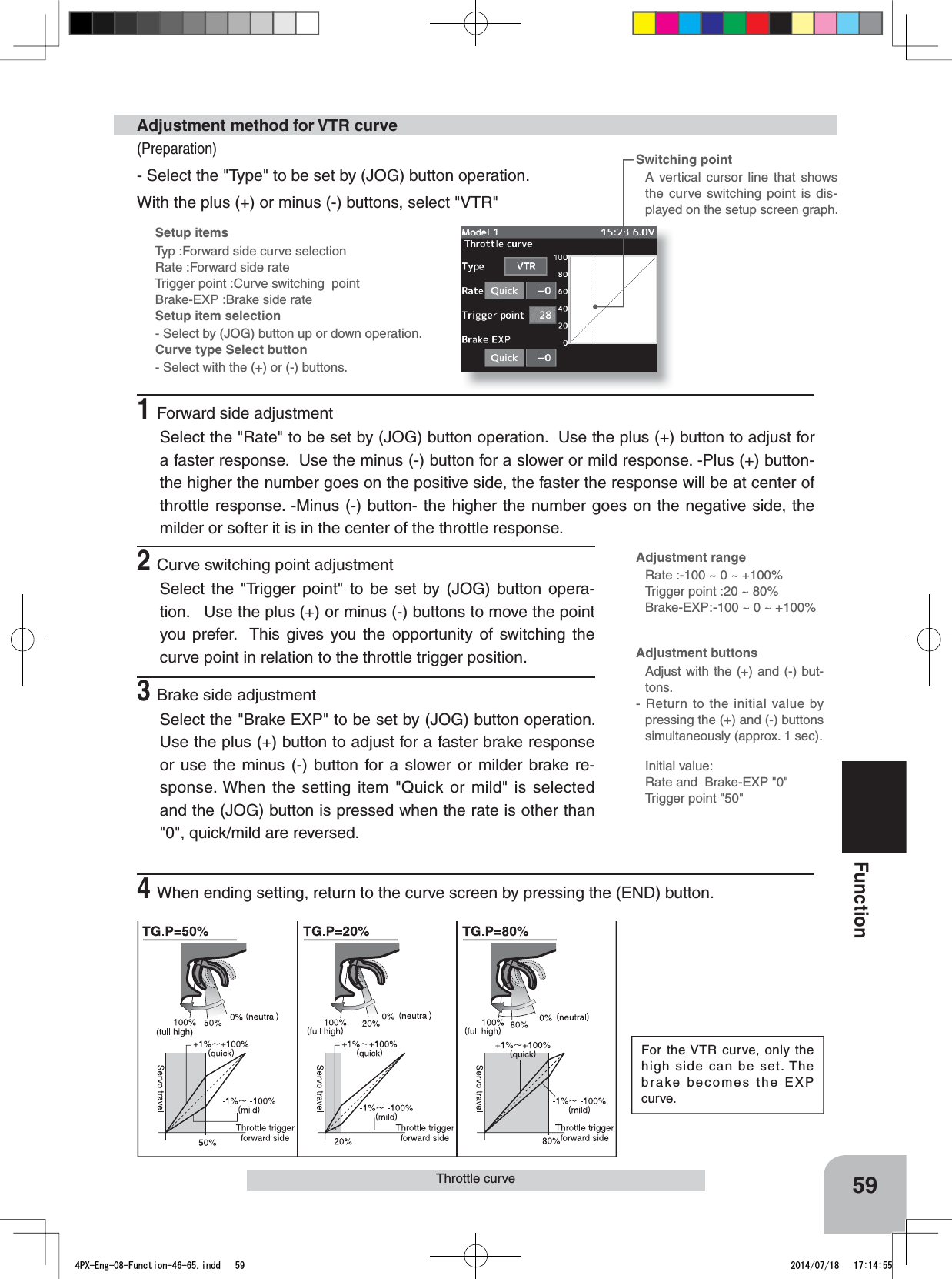 Setup itemsTyp :Forward side curve selectionRate :Forward side rateTrigger point :Curve switching  pointBrake-EXP :Brake side rateSetup item selection- Select by (JOG) button up or down operation.Curve type Select button- Select with the (+) or (-) buttons.59FunctionThrottle curveSwitching pointA vertical cursor line that shows the curve switching point is dis-played on the setup screen graph.(Preparation)- Select the &quot;Type&quot; to be set by (JOG) button operation.  With the plus (+) or minus (-) buttons, select &quot;VTR&quot;Adjustment method for VTR curveAdjustment rangeRate :-100 ~ 0 ~ +100%Trigger point :20 ~ 80%Brake-EXP:-100 ~ 0 ~ +100%For the VTR curve, only the high side can be set. The brake becomes the EXP curve.Adjustment buttonsAdjust with the (+) and (-) but-tons.- Return to the initial value by pressing the (+) and (-) buttons simultaneously (approx. 1 sec).Initial value:Rate and  Brake-EXP &quot;0&quot;Trigger point &quot;50&quot;1Forward side adjustmentSelect the &quot;Rate&quot; to be set by (JOG) button operation.  Use the plus (+) button to adjust for a faster response.  Use the minus (-) button for a slower or mild response. -Plus (+) button- the higher the number goes on the positive side, the faster the response will be at center of throttle response. -Minus (-) button- the higher the number goes on the negative side, the milder or softer it is in the center of the throttle response.2Curve switching point adjustmentSelect the &quot;Trigger point&quot; to be set by (JOG) button opera-tion.   Use the plus (+) or minus (-) buttons to move the point you prefer.  This gives you the opportunity of switching the curve point in relation to the throttle trigger position.3Brake side adjustmentSelect the &quot;Brake EXP&quot; to be set by (JOG) button operation.  Use the plus (+) button to adjust for a faster brake response or use the minus (-) button for a slower or milder brake re-sponse. When the setting item &quot;Quick or mild&quot; is selected and the (JOG) button is pressed when the rate is other than &quot;0&quot;, quick/mild are reversed.4When ending setting, return to the curve screen by pressing the (END) button.4PX-Eng-08-Function-46-65.indd   59 2014/07/18   17:14:55