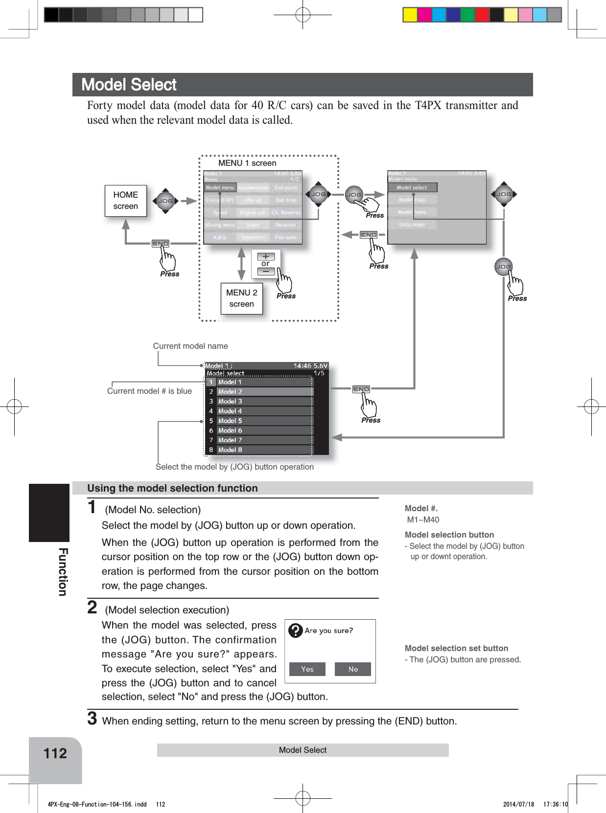 HOMEscreenorMENU 1 screenMENU 2 screenPress112FunctionModel SelectCurrent model # is blueModel #. M1~M40Model selection button- Select the model by (JOG) button up or downt operation. Select the model by (JOG) button operationModel SelectForty model data (model data for 40 R/C cars) can be saved in the T4PX transmitter and used when the relevant model data is called.Current model name1 (Model No. selection)Select the model by (JOG) button up or down operation.When the (JOG) button up operation is performed from the cursor position on the top row or the (JOG) button down op-eration is performed from the cursor position on the bottom row, the page changes.2 (Model selection execution)When the model was selected, press the (JOG) button. The confirmation message &quot;Are you sure?&quot; appears. To execute selection, select &quot;Yes&quot; and press the (JOG) button and to cancel Using the model selection functionModel selection set button- The (JOG) button are pressed.selection, select &quot;No&quot; and press the (JOG) button.3When ending setting, return to the menu screen by pressing the (END) button.PressPressPressPressPress4PX-Eng-08-Function-104-156.indd   112 2014/07/18   17:36:10