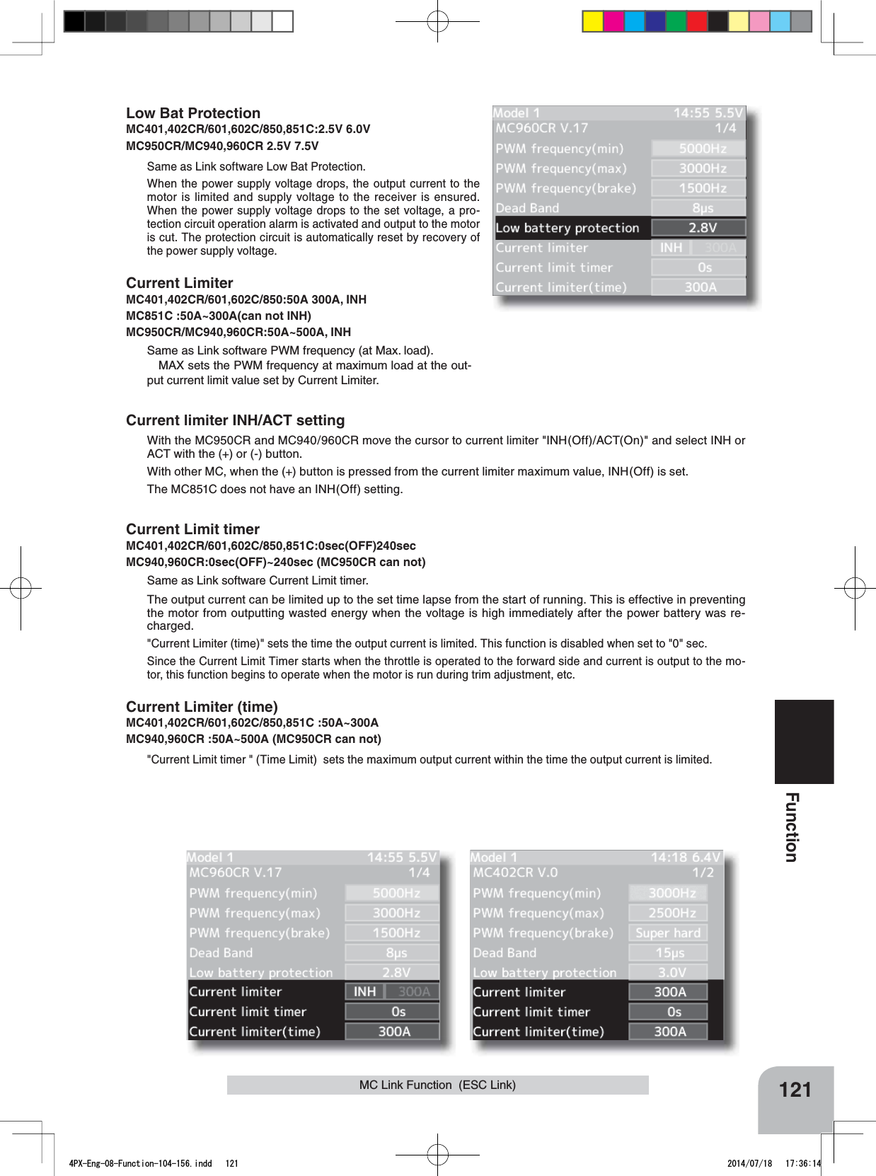 121FunctionMC Link Function  (ESC Link)Low Bat ProtectionMC401,402CR/601,602C/850,851C:2.5V 6.0VMC950CR/MC940,960CR 2.5V 7.5V Same as Link software Low Bat Protection.When the power supply voltage drops, the output current to the motor is limited and supply voltage to the receiver is ensured. When the power supply voltage drops to the set voltage, a pro-tection circuit operation alarm is activated and output to the motor is cut. The protection circuit is automatically reset by recovery of the power supply voltage.Current LimiterMC401,402CR/601,602C/850:50A 300A, INHMC851C :50A~300A(can not INH)MC950CR/MC940,960CR:50A~500A, INHSame as Link software PWM frequency (at Max. load).MAX sets the PWM frequency at maximum load at the out-put current limit value set by Current Limiter.Current limiter INH/ACT settingWith the MC950CR and MC940/960CR move the cursor to current limiter &quot;INH(Off)/ACT(On)&quot; and select INH or ACT with the (+) or (-) button.With other MC, when the (+) button is pressed from the current limiter maximum value, INH(Off) is set.The MC851C does not have an INH(Off) setting.Current Limit timerMC401,402CR/601,602C/850,851C:0sec(OFF)240secMC940,960CR:0sec(OFF)~240sec (MC950CR can not)Same as Link software Current Limit timer.The output current can be limited up to the set time lapse from the start of running. This is effective in preventing the motor from outputting wasted energy when the voltage is high immediately after the power battery was re-charged.&quot;Current Limiter (time)&quot; sets the time the output current is limited. This function is disabled when set to &quot;0&quot; sec.Since the Current Limit Timer starts when the throttle is operated to the forward side and current is output to the mo-tor, this function begins to operate when the motor is run during trim adjustment, etc.Current Limiter (time)MC401,402CR/601,602C/850,851C :50A~300AMC940,960CR :50A~500A (MC950CR can not)&quot;Current Limit timer &quot; (Time Limit)  sets the maximum output current within the time the output current is limited.4PX-Eng-08-Function-104-156.indd   121 2014/07/18   17:36:14