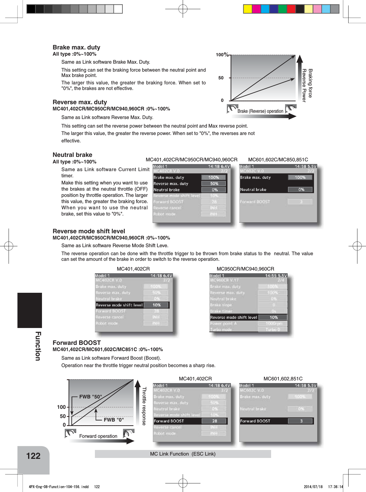 MC401,402CR/MC950CR/MC940,960CRMC401,402CR MC601,602,851CMC401,402CR MC950CR/MC940,960CRMC601,602C/MC850,851C100500%Brake (Reverse) operationBraking forceReverse Power122FunctionMC Link Function  (ESC Link)Brake max. dutyAll type :0%~100%Same as Link software Brake Max. Duty.This setting can set the braking force between the neutral point and Max brake point.The larger this value, the greater the braking force. When set to &quot;0%&quot;, the brakes are not effective.Reverse max. dutyMC401,402CR/MC950CR/MC940,960CR :0%~100%Same as Link software Reverse Max. Duty.This setting can set the reverse power between the neutral point and Max reverse point.The larger this value, the greater the reverse power. When set to &quot;0%&quot;, the reverses are noteffective.Neutral brakeAll type :0%~100% Same as Link software Current Limit timer.Make this setting when you want to use the brakes at the neutral throttle (OFF) position by throttle operation. The larger this value, the greater the braking force. When you want to use the neutral brake, set this value to &quot;0%&quot;.100500Forward operationThrottle response FWB &quot;50&quot; FWB &quot;0&quot;Reverse mode shift levelMC401,402CR/MC950CR/MC940,960CR :0%~100%Same as Link software Reverse Mode Shift Leve.The reverse operation can be done with the throttle trigger to be thrown from brake status to the  neutral. The value can set the amount of the brake in order to switch to the reverse operation.Forward BOOSTMC401,402CR/MC601,602C/MC851C :0%~100%Same as Link software Forward Boost (Boost).Operation near the throttle trigger neutral position becomes a sharp rise.4PX-Eng-08-Function-104-156.indd   122 2014/07/18   17:36:14